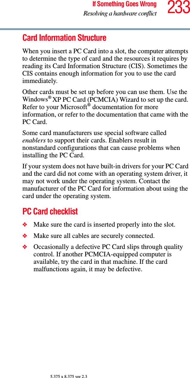 233If Something Goes WrongResolving a hardware conflict5.375 x 8.375 ver 2.3Card Information StructureWhen you insert a PC Card into a slot, the computer attempts to determine the type of card and the resources it requires by reading its Card Information Structure (CIS). Sometimes the CIS contains enough information for you to use the card immediately. Other cards must be set up before you can use them. Use the Windows® XP PC Card (PCMCIA) Wizard to set up the card. Refer to your Microsoft® documentation for more information, or refer to the documentation that came with the PC Card.Some card manufacturers use special software called enablers to support their cards. Enablers result in nonstandard configurations that can cause problems when installing the PC Card.If your system does not have built-in drivers for your PC Card and the card did not come with an operating system driver, it may not work under the operating system. Contact the manufacturer of the PC Card for information about using the card under the operating system.PC Card checklist❖Make sure the card is inserted properly into the slot.❖Make sure all cables are securely connected.❖Occasionally a defective PC Card slips through quality control. If another PCMCIA-equipped computer is available, try the card in that machine. If the card malfunctions again, it may be defective.