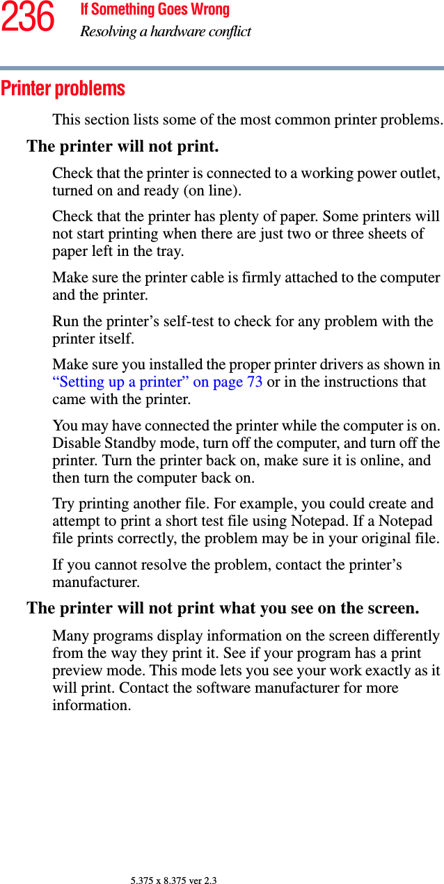 236 If Something Goes WrongResolving a hardware conflict5.375 x 8.375 ver 2.3Printer problems This section lists some of the most common printer problems.The printer will not print.Check that the printer is connected to a working power outlet, turned on and ready (on line).Check that the printer has plenty of paper. Some printers will not start printing when there are just two or three sheets of paper left in the tray.Make sure the printer cable is firmly attached to the computer and the printer.Run the printer’s self-test to check for any problem with the printer itself.Make sure you installed the proper printer drivers as shown in “Setting up a printer” on page 73 or in the instructions that came with the printer.You may have connected the printer while the computer is on. Disable Standby mode, turn off the computer, and turn off the printer. Turn the printer back on, make sure it is online, and then turn the computer back on.Try printing another file. For example, you could create and attempt to print a short test file using Notepad. If a Notepad file prints correctly, the problem may be in your original file.If you cannot resolve the problem, contact the printer’s manufacturer.The printer will not print what you see on the screen.Many programs display information on the screen differently from the way they print it. See if your program has a print preview mode. This mode lets you see your work exactly as it will print. Contact the software manufacturer for more information.