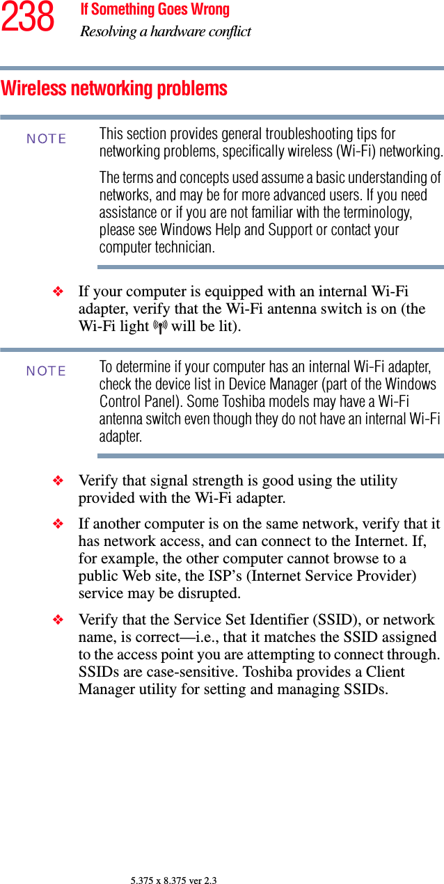 238 If Something Goes WrongResolving a hardware conflict5.375 x 8.375 ver 2.3Wireless networking problemsThis section provides general troubleshooting tips for networking problems, specifically wireless (Wi-Fi) networking.The terms and concepts used assume a basic understanding of networks, and may be for more advanced users. If you need assistance or if you are not familiar with the terminology, please see Windows Help and Support or contact your computer technician.❖If your computer is equipped with an internal Wi-Fi adapter, verify that the Wi-Fi antenna switch is on (the Wi-Fi light   will be lit).To determine if your computer has an internal Wi-Fi adapter, check the device list in Device Manager (part of the Windows Control Panel). Some Toshiba models may have a Wi-Fi antenna switch even though they do not have an internal Wi-Fi adapter.❖Verify that signal strength is good using the utility provided with the Wi-Fi adapter.❖If another computer is on the same network, verify that it has network access, and can connect to the Internet. If, for example, the other computer cannot browse to a public Web site, the ISP’s (Internet Service Provider) service may be disrupted.❖Verify that the Service Set Identifier (SSID), or network name, is correct—i.e., that it matches the SSID assigned to the access point you are attempting to connect through. SSIDs are case-sensitive. Toshiba provides a Client Manager utility for setting and managing SSIDs.NOTENOTE