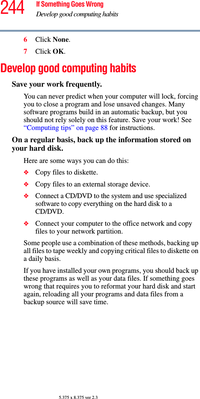 244 If Something Goes WrongDevelop good computing habits5.375 x 8.375 ver 2.36Click None.7Click OK.Develop good computing habitsSave your work frequently.You can never predict when your computer will lock, forcing you to close a program and lose unsaved changes. Many software programs build in an automatic backup, but you should not rely solely on this feature. Save your work! See “Computing tips” on page 88 for instructions.On a regular basis, back up the information stored on your hard disk.Here are some ways you can do this:❖Copy files to diskette.❖Copy files to an external storage device.❖Connect a CD/DVD to the system and use specialized software to copy everything on the hard disk to a CD/DVD.❖Connect your computer to the office network and copy files to your network partition.Some people use a combination of these methods, backing up all files to tape weekly and copying critical files to diskette on a daily basis.If you have installed your own programs, you should back up these programs as well as your data files. If something goes wrong that requires you to reformat your hard disk and start again, reloading all your programs and data files from a backup source will save time.