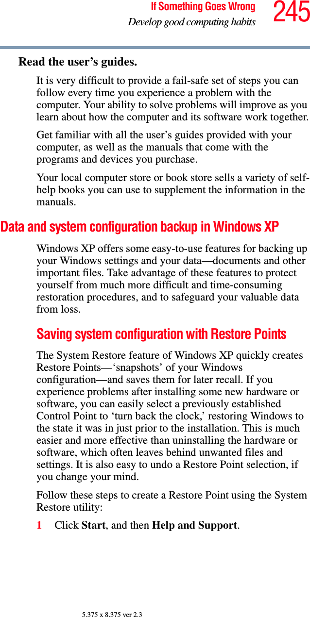 245If Something Goes WrongDevelop good computing habits5.375 x 8.375 ver 2.3Read the user’s guides.It is very difficult to provide a fail-safe set of steps you can follow every time you experience a problem with the computer. Your ability to solve problems will improve as you learn about how the computer and its software work together.Get familiar with all the user’s guides provided with your computer, as well as the manuals that come with the programs and devices you purchase.Your local computer store or book store sells a variety of self-help books you can use to supplement the information in the manuals.Data and system configuration backup in Windows XPWindows XP offers some easy-to-use features for backing up your Windows settings and your data—documents and other important files. Take advantage of these features to protect yourself from much more difficult and time-consuming restoration procedures, and to safeguard your valuable data from loss.Saving system configuration with Restore PointsThe System Restore feature of Windows XP quickly creates Restore Points—‘snapshots’ of your Windows configuration—and saves them for later recall. If you experience problems after installing some new hardware or software, you can easily select a previously established Control Point to ‘turn back the clock,’ restoring Windows to the state it was in just prior to the installation. This is much easier and more effective than uninstalling the hardware or software, which often leaves behind unwanted files and settings. It is also easy to undo a Restore Point selection, if you change your mind.Follow these steps to create a Restore Point using the System Restore utility:1Click Start, and then Help and Support.