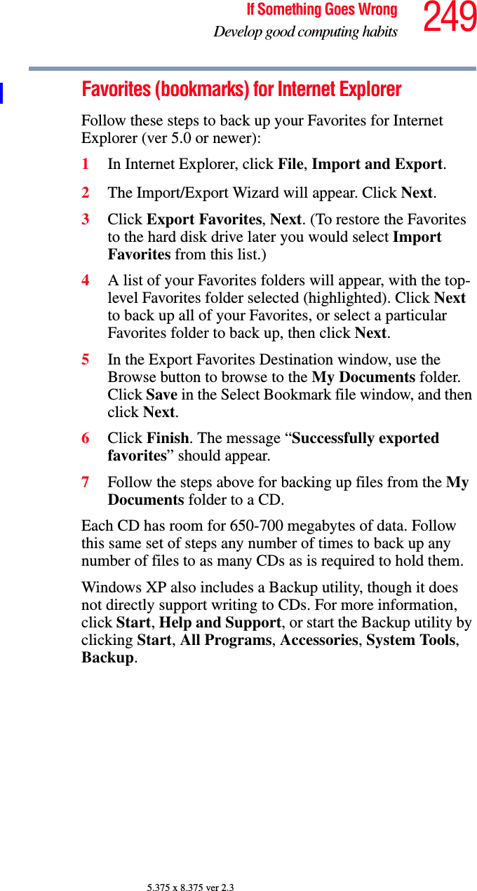 249If Something Goes WrongDevelop good computing habits5.375 x 8.375 ver 2.3Favorites (bookmarks) for Internet ExplorerFollow these steps to back up your Favorites for Internet Explorer (ver 5.0 or newer):1In Internet Explorer, click File, Import and Export.2The Import/Export Wizard will appear. Click Next.3Click Export Favorites, Next. (To restore the Favorites to the hard disk drive later you would select Import Favorites from this list.)4A list of your Favorites folders will appear, with the top-level Favorites folder selected (highlighted). Click Next to back up all of your Favorites, or select a particular Favorites folder to back up, then click Next.5In the Export Favorites Destination window, use the Browse button to browse to the My Documents folder. Click Save in the Select Bookmark file window, and then click Next.6Click Finish. The message “Successfully exported favorites” should appear.7Follow the steps above for backing up files from the My Documents folder to a CD.Each CD has room for 650-700 megabytes of data. Follow this same set of steps any number of times to back up any number of files to as many CDs as is required to hold them.Windows XP also includes a Backup utility, though it does not directly support writing to CDs. For more information, click Start, Help and Support, or start the Backup utility by clicking Start, All Programs, Accessories, System Tools, Backup.