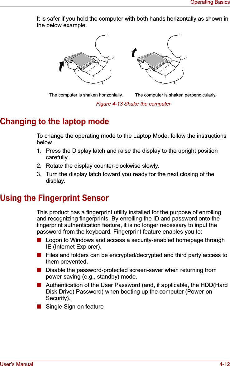 User’s Manual 4-12Operating BasicsIt is safer if you hold the computer with both hands horizontally as shown in the below example.Figure 4-13 Shake the computerChanging to the laptop modeTo change the operating mode to the Laptop Mode, follow the instructions below.1. Press the Display latch and raise the display to the upright position carefully.2. Rotate the display counter-clockwise slowly.3. Turn the display latch toward you ready for the next closing of the display.Using the Fingerprint SensorThis product has a fingerprint utility installed for the purpose of enrolling and recognizing fingerprints. By enrolling the ID and password onto the fingerprint authentication feature, it is no longer necessary to input the password from the keyboard. Fingerprint feature enables you to:■Logon to Windows and access a security-enabled homepage through IE (Internet Explorer).■Files and folders can be encrypted/decrypted and third party access to them prevented.■Disable the password-protected screen-saver when returning from power-saving (e.g., standby) mode.■Authentication of the User Password (and, if applicable, the HDD(Hard Disk Drive) Password) when booting up the computer (Power-on Security).■Single Sign-on featureThe computer is shaken perpendicularly.The computer is shaken horizontally.