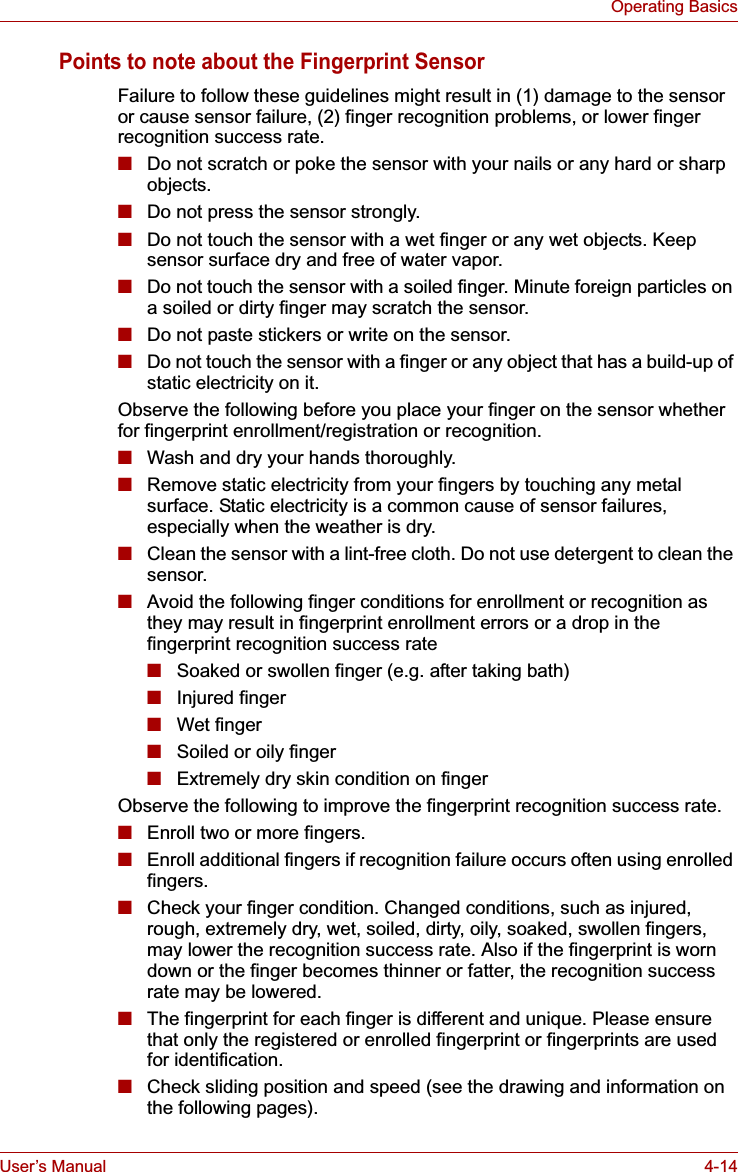 User’s Manual 4-14Operating BasicsPoints to note about the Fingerprint SensorFailure to follow these guidelines might result in (1) damage to the sensor or cause sensor failure, (2) finger recognition problems, or lower finger recognition success rate.■Do not scratch or poke the sensor with your nails or any hard or sharp objects.■Do not press the sensor strongly.■Do not touch the sensor with a wet finger or any wet objects. Keep sensor surface dry and free of water vapor.■Do not touch the sensor with a soiled finger. Minute foreign particles on a soiled or dirty finger may scratch the sensor.■Do not paste stickers or write on the sensor.■Do not touch the sensor with a finger or any object that has a build-up of static electricity on it.Observe the following before you place your finger on the sensor whether for fingerprint enrollment/registration or recognition.■Wash and dry your hands thoroughly.■Remove static electricity from your fingers by touching any metal surface. Static electricity is a common cause of sensor failures, especially when the weather is dry.■Clean the sensor with a lint-free cloth. Do not use detergent to clean the sensor.■Avoid the following finger conditions for enrollment or recognition as they may result in fingerprint enrollment errors or a drop in the fingerprint recognition success rate■Soaked or swollen finger (e.g. after taking bath)■Injured finger■Wet finger■Soiled or oily finger■Extremely dry skin condition on fingerObserve the following to improve the fingerprint recognition success rate.■Enroll two or more fingers.■Enroll additional fingers if recognition failure occurs often using enrolled fingers. ■Check your finger condition. Changed conditions, such as injured, rough, extremely dry, wet, soiled, dirty, oily, soaked, swollen fingers, may lower the recognition success rate. Also if the fingerprint is worn down or the finger becomes thinner or fatter, the recognition success rate may be lowered.■The fingerprint for each finger is different and unique. Please ensure that only the registered or enrolled fingerprint or fingerprints are used for identification.■Check sliding position and speed (see the drawing and information on the following pages).