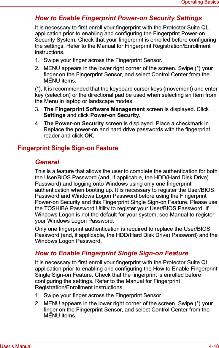 User’s Manual 4-18Operating BasicsHow to Enable Fingerprint Power-on Security SettingsIt is necessary to first enroll your fingerprint with the Protector Suite QL application prior to enabling and configuring the Fingerprint Power-on Security System. Check that your fingerprint is enrolled before configuring the settings. Refer to the Manual for Fingerprint Registration/Enrollment instructions.1. Swipe your finger across the Fingerprint Sensor.2. MENU appears in the lower right corner of the screen. Swipe (*) your finger on the Fingerprint Sensor, and select Control Center from the MENU items. (*). It is recommended that the keyboard cursor keys (movement) and enter key (selection) or the directional pad be used when selecting an Item from the Menu in laptop or landscape modes.3. The Fingerprint Software Management screen is displayed. Click Settings and click Power-on Security.4. The Power-on Security screen is displayed. Place a checkmark in Replace the power-on and hard drive passwords with the fingerprint reader and click OK.Fingerprint Single Sign-on FeatureGeneralThis is a feature that allows the user to complete the authentication for both the User/BIOS Password (and, if applicable, the HDD(Hard Disk Drive) Password) and logging onto Windows using only one fingerprint authentication when booting up. It is necessary to register the User/BIOS Password and Windows Logon Password before using the Fingerprint Power-on Security and this Fingerprint Single Sign-on Feature. Please use the TOSHIBA Password Utility to register your User/BIOS Password. If Windows Logon is not the default for your system, see Manual to register your Windows Logon Password. Only one fingerprint authentication is required to replace the User/BIOS Password (and, if applicable, the HDD(Hard Disk Drive) Password) and the Windows Logon Password.How to Enable Fingerprint Single Sign-on FeatureIt is necessary to first enroll your fingerprint with the Protector Suite QL application prior to enabling and configuring the How to Enable Fingerprint Single Sign-on Feature. Check that the fingerprint is enrolled before configuring the settings. Refer to the Manual for Fingerprint Registration/Enrollment instructions.1. Swipe your finger across the Fingerprint Sensor.2. MENU appears in the lower right corner of the screen. Swipe (*) your finger on the Fingerprint Sensor, and select Control Center from the MENU items.