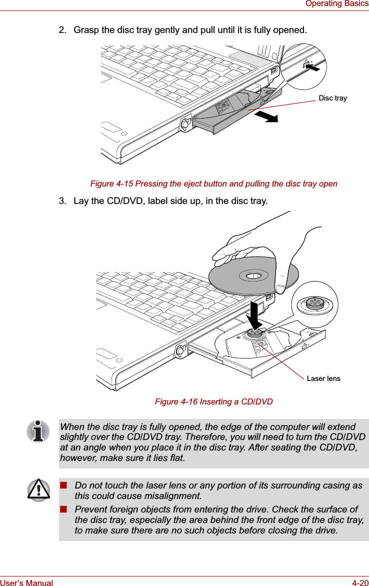 User’s Manual 4-20Operating Basics2. Grasp the disc tray gently and pull until it is fully opened.Figure 4-15 Pressing the eject button and pulling the disc tray open3. Lay the CD/DVD, label side up, in the disc tray. Figure 4-16 Inserting a CD/DVDDisc trayLaser lensWhen the disc tray is fully opened, the edge of the computer will extend slightly over the CD/DVD tray. Therefore, you will need to turn the CD/DVD at an angle when you place it in the disc tray. After seating the CD/DVD, however, make sure it lies flat.■Do not touch the laser lens or any portion of its surrounding casing as this could cause misalignment.■Prevent foreign objects from entering the drive. Check the surface of the disc tray, especially the area behind the front edge of the disc tray, to make sure there are no such objects before closing the drive.