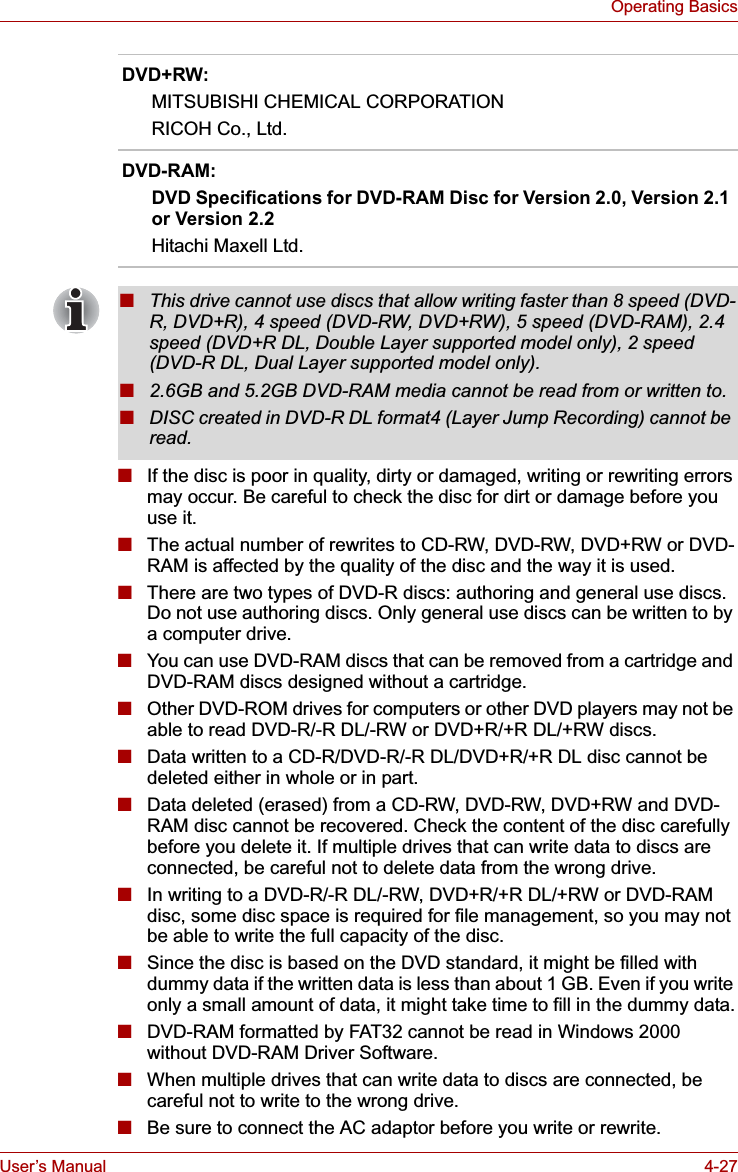 User’s Manual 4-27Operating Basics■If the disc is poor in quality, dirty or damaged, writing or rewriting errors may occur. Be careful to check the disc for dirt or damage before you use it.■The actual number of rewrites to CD-RW, DVD-RW, DVD+RW or DVD-RAM is affected by the quality of the disc and the way it is used.■There are two types of DVD-R discs: authoring and general use discs. Do not use authoring discs. Only general use discs can be written to by a computer drive.■You can use DVD-RAM discs that can be removed from a cartridge and DVD-RAM discs designed without a cartridge. ■Other DVD-ROM drives for computers or other DVD players may not be able to read DVD-R/-R DL/-RW or DVD+R/+R DL/+RW discs.■Data written to a CD-R/DVD-R/-R DL/DVD+R/+R DL disc cannot be deleted either in whole or in part.■Data deleted (erased) from a CD-RW, DVD-RW, DVD+RW and DVD-RAM disc cannot be recovered. Check the content of the disc carefully before you delete it. If multiple drives that can write data to discs are connected, be careful not to delete data from the wrong drive.■In writing to a DVD-R/-R DL/-RW, DVD+R/+R DL/+RW or DVD-RAM disc, some disc space is required for file management, so you may not be able to write the full capacity of the disc.■Since the disc is based on the DVD standard, it might be filled with dummy data if the written data is less than about 1 GB. Even if you write only a small amount of data, it might take time to fill in the dummy data.■DVD-RAM formatted by FAT32 cannot be read in Windows 2000 without DVD-RAM Driver Software.■When multiple drives that can write data to discs are connected, be careful not to write to the wrong drive.■Be sure to connect the AC adaptor before you write or rewrite.DVD+RW:MITSUBISHI CHEMICAL CORPORATIONRICOH Co., Ltd.DVD-RAM:DVD Specifications for DVD-RAM Disc for Version 2.0, Version 2.1 or Version 2.2Hitachi Maxell Ltd.■This drive cannot use discs that allow writing faster than 8 speed (DVD-R, DVD+R), 4 speed (DVD-RW, DVD+RW), 5 speed (DVD-RAM), 2.4 speed (DVD+R DL, Double Layer supported model only), 2 speed (DVD-R DL, Dual Layer supported model only).■2.6GB and 5.2GB DVD-RAM media cannot be read from or written to.■DISC created in DVD-R DL format4 (Layer Jump Recording) cannot be read.
