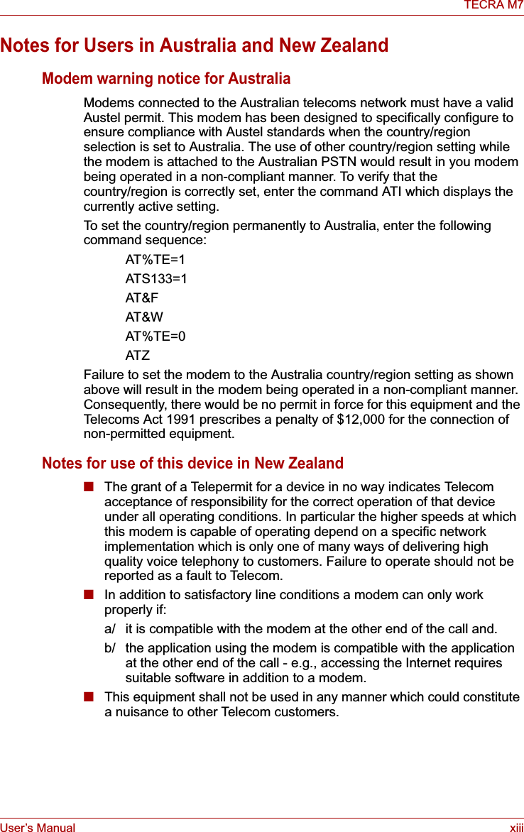 User’s Manual xiiiTECRA M7Notes for Users in Australia and New ZealandModem warning notice for AustraliaModems connected to the Australian telecoms network must have a valid Austel permit. This modem has been designed to specifically configure to ensure compliance with Austel standards when the country/region selection is set to Australia. The use of other country/region setting while the modem is attached to the Australian PSTN would result in you modem being operated in a non-compliant manner. To verify that the country/region is correctly set, enter the command ATI which displays the currently active setting. To set the country/region permanently to Australia, enter the following command sequence:AT%TE=1ATS133=1AT&amp;FAT&amp;WAT%TE=0ATZFailure to set the modem to the Australia country/region setting as shown above will result in the modem being operated in a non-compliant manner. Consequently, there would be no permit in force for this equipment and the Telecoms Act 1991 prescribes a penalty of $12,000 for the connection of non-permitted equipment.Notes for use of this device in New Zealand■The grant of a Telepermit for a device in no way indicates Telecom acceptance of responsibility for the correct operation of that device under all operating conditions. In particular the higher speeds at which this modem is capable of operating depend on a specific network implementation which is only one of many ways of delivering high quality voice telephony to customers. Failure to operate should not be reported as a fault to Telecom.■In addition to satisfactory line conditions a modem can only work properly if:a/ it is compatible with the modem at the other end of the call and.b/ the application using the modem is compatible with the application at the other end of the call - e.g., accessing the Internet requires suitable software in addition to a modem.■This equipment shall not be used in any manner which could constitute a nuisance to other Telecom customers.