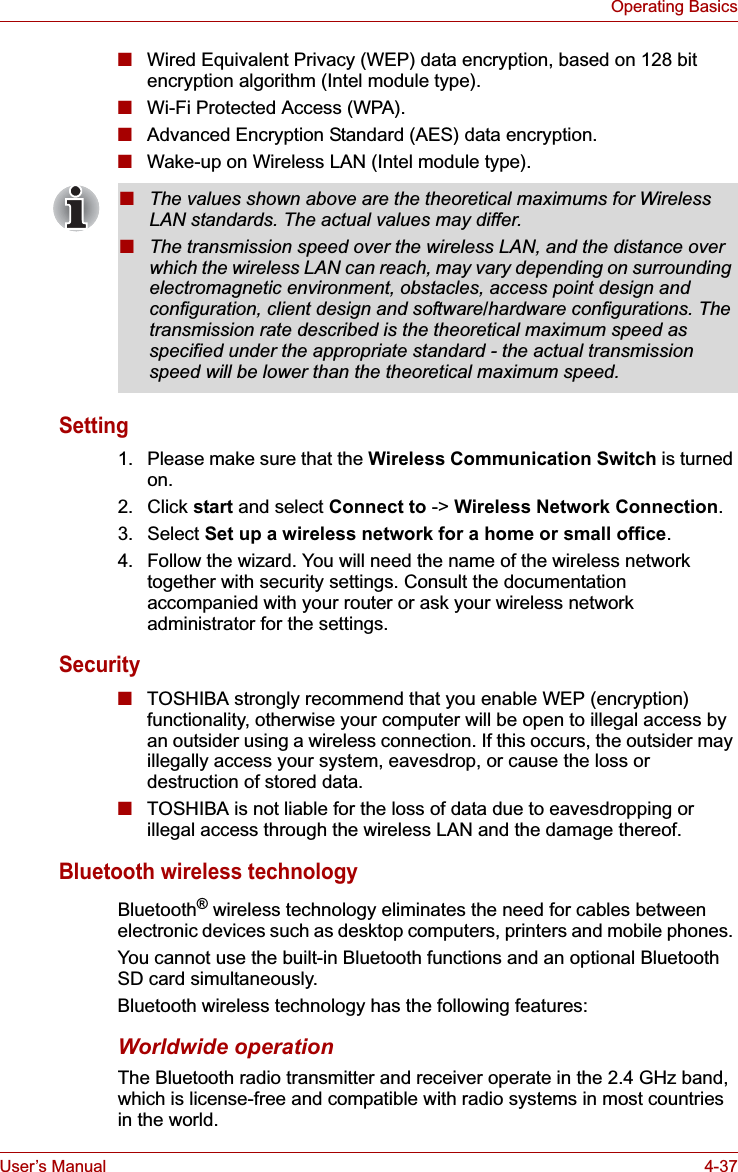 User’s Manual 4-37Operating Basics■Wired Equivalent Privacy (WEP) data encryption, based on 128 bit encryption algorithm (Intel module type).■Wi-Fi Protected Access (WPA).■Advanced Encryption Standard (AES) data encryption.■Wake-up on Wireless LAN (Intel module type).Setting1. Please make sure that the Wireless Communication Switch is turned on.2. Click start and select Connect to -&gt; Wireless Network Connection.3. Select Set up a wireless network for a home or small office.4. Follow the wizard. You will need the name of the wireless network together with security settings. Consult the documentation accompanied with your router or ask your wireless network administrator for the settings.Security■TOSHIBA strongly recommend that you enable WEP (encryption) functionality, otherwise your computer will be open to illegal access by an outsider using a wireless connection. If this occurs, the outsider may illegally access your system, eavesdrop, or cause the loss or destruction of stored data.■TOSHIBA is not liable for the loss of data due to eavesdropping or illegal access through the wireless LAN and the damage thereof.Bluetooth wireless technologyBluetooth® wireless technology eliminates the need for cables between electronic devices such as desktop computers, printers and mobile phones. You cannot use the built-in Bluetooth functions and an optional Bluetooth SD card simultaneously.Bluetooth wireless technology has the following features:Worldwide operationThe Bluetooth radio transmitter and receiver operate in the 2.4 GHz band, which is license-free and compatible with radio systems in most countries in the world.■The values shown above are the theoretical maximums for Wireless LAN standards. The actual values may differ.■The transmission speed over the wireless LAN, and the distance over which the wireless LAN can reach, may vary depending on surrounding electromagnetic environment, obstacles, access point design and configuration, client design and software/hardware configurations. The transmission rate described is the theoretical maximum speed as specified under the appropriate standard - the actual transmission speed will be lower than the theoretical maximum speed. 