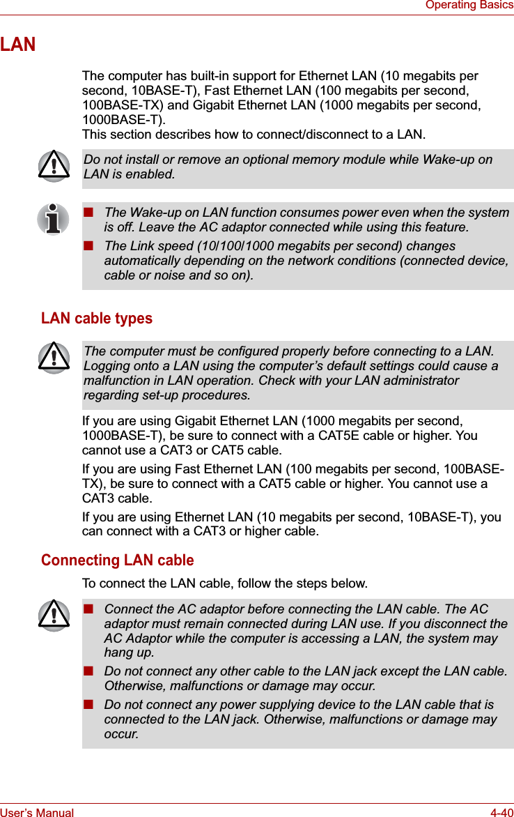 User’s Manual 4-40Operating BasicsLANThe computer has built-in support for Ethernet LAN (10 megabits per second, 10BASE-T), Fast Ethernet LAN (100 megabits per second, 100BASE-TX) and Gigabit Ethernet LAN (1000 megabits per second, 1000BASE-T).This section describes how to connect/disconnect to a LAN.LAN cable typesIf you are using Gigabit Ethernet LAN (1000 megabits per second, 1000BASE-T), be sure to connect with a CAT5E cable or higher. You cannot use a CAT3 or CAT5 cable.If you are using Fast Ethernet LAN (100 megabits per second, 100BASE-TX), be sure to connect with a CAT5 cable or higher. You cannot use a CAT3 cable.If you are using Ethernet LAN (10 megabits per second, 10BASE-T), you can connect with a CAT3 or higher cable.Connecting LAN cableTo connect the LAN cable, follow the steps below.Do not install or remove an optional memory module while Wake-up on LAN is enabled.■The Wake-up on LAN function consumes power even when the system is off. Leave the AC adaptor connected while using this feature.■The Link speed (10/100/1000 megabits per second) changes automatically depending on the network conditions (connected device, cable or noise and so on).The computer must be configured properly before connecting to a LAN. Logging onto a LAN using the computer’s default settings could cause a malfunction in LAN operation. Check with your LAN administrator regarding set-up procedures.■Connect the AC adaptor before connecting the LAN cable. The AC adaptor must remain connected during LAN use. If you disconnect the AC Adaptor while the computer is accessing a LAN, the system may hang up.■Do not connect any other cable to the LAN jack except the LAN cable. Otherwise, malfunctions or damage may occur.■Do not connect any power supplying device to the LAN cable that is connected to the LAN jack. Otherwise, malfunctions or damage may occur.