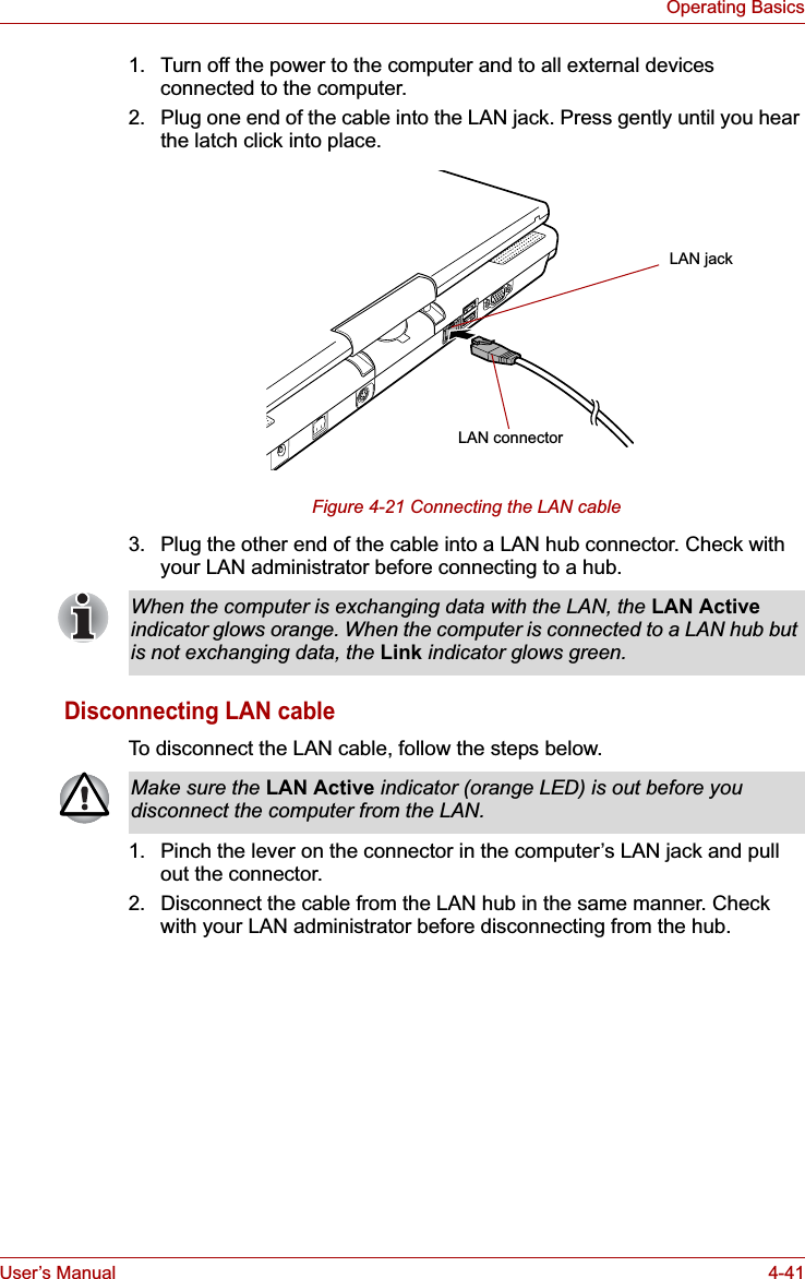 User’s Manual 4-41Operating Basics1. Turn off the power to the computer and to all external devices connected to the computer.2. Plug one end of the cable into the LAN jack. Press gently until you hear the latch click into place.Figure 4-21 Connecting the LAN cable 3. Plug the other end of the cable into a LAN hub connector. Check with your LAN administrator before connecting to a hub. Disconnecting LAN cableTo disconnect the LAN cable, follow the steps below.1. Pinch the lever on the connector in the computer’s LAN jack and pull out the connector.2. Disconnect the cable from the LAN hub in the same manner. Check with your LAN administrator before disconnecting from the hub.LAN jackLAN connectorWhen the computer is exchanging data with the LAN, the LAN Activeindicator glows orange. When the computer is connected to a LAN hub but is not exchanging data, the Link indicator glows green.Make sure the LAN Active indicator (orange LED) is out before you disconnect the computer from the LAN.
