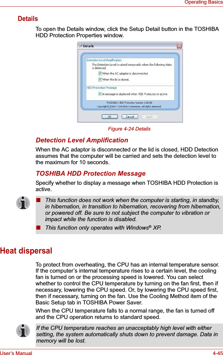 User’s Manual 4-45Operating BasicsDetailsTo open the Details window, click the Setup Detail button in the TOSHIBA HDD Protection Properties window.Figure 4-24 DetailsDetection Level AmplificationWhen the AC adaptor is disconnected or the lid is closed, HDD Detection assumes that the computer will be carried and sets the detection level to the maximum for 10 seconds.TOSHIBA HDD Protection MessageSpecify whether to display a message when TOSHIBA HDD Protection is active.Heat dispersalTo protect from overheating, the CPU has an internal temperature sensor. If the computer’s internal temperature rises to a certain level, the cooling fan is turned on or the processing speed is lowered. You can select whether to control the CPU temperature by turning on the fan first, then if necessary, lowering the CPU speed. Or, by lowering the CPU speed first, then if necessary, turning on the fan. Use the Cooling Method item of the Basic Setup tab in TOSHIBA Power Saver.When the CPU temperature falls to a normal range, the fan is turned off and the CPU operation returns to standard speed.■This function does not work when the computer is starting, in standby, in hibernation, in transition to hibernation, recovering from hibernation, or powered off. Be sure to not subject the computer to vibration or impact while the function is disabled.■This function only operates with Windows® XP.If the CPU temperature reaches an unacceptably high level with either setting, the system automatically shuts down to prevent damage. Data in memory will be lost.