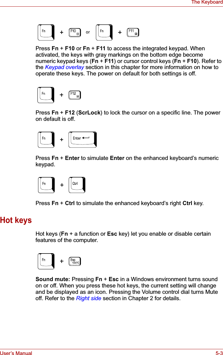 User’s Manual 5-3The KeyboardPress Fn + F10 or Fn + F11 to access the integrated keypad. When activated, the keys with gray markings on the bottom edge become numeric keypad keys (Fn + F11) or cursor control keys (Fn +F10). Refer to the Keypad overlay section in this chapter for more information on how to operate these keys. The power on default for both settings is off.Press Fn +F12 (ScrLock) to lock the cursor on a specific line. The power on default is off.Press Fn +Enter to simulate Enter on the enhanced keyboard’s numeric keypad.Press Fn +Ctrl to simulate the enhanced keyboard’s right Ctrl key.Hot keysHot keys (Fn + a function or Esc key) let you enable or disable certain features of the computer.Sound mute: Pressing Fn + Esc in a Windows environment turns sound on or off. When you press these hot keys, the current setting will change and be displayed as an icon. Pressing the Volume control dial turns Mute off. Refer to the Right side section in Chapter 2 for details.