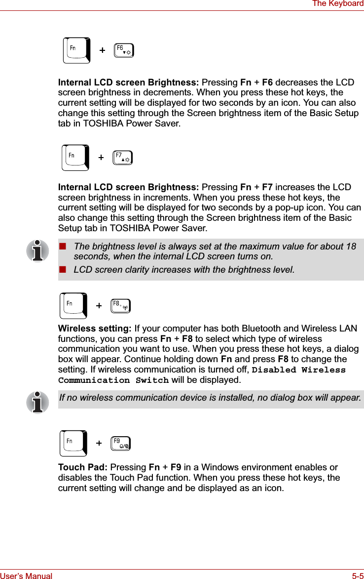 User’s Manual 5-5The KeyboardInternal LCD screen Brightness: Pressing Fn + F6 decreases the LCD screen brightness in decrements. When you press these hot keys, the current setting will be displayed for two seconds by an icon. You can also change this setting through the Screen brightness item of the Basic Setup tab in TOSHIBA Power Saver. Internal LCD screen Brightness: Pressing Fn + F7 increases the LCD screen brightness in increments. When you press these hot keys, the current setting will be displayed for two seconds by a pop-up icon. You can also change this setting through the Screen brightness item of the Basic Setup tab in TOSHIBA Power Saver.Wireless setting: If your computer has both Bluetooth and Wireless LAN functions, you can press Fn +F8 to select which type of wireless communication you want to use. When you press these hot keys, a dialog box will appear. Continue holding down Fn and press F8 to change the setting. If wireless communication is turned off, Disabled Wireless Communication Switch will be displayed.Touch Pad: Pressing Fn + F9 in a Windows environment enables or disables the Touch Pad function. When you press these hot keys, the current setting will change and be displayed as an icon.■The brightness level is always set at the maximum value for about 18 seconds, when the internal LCD screen turns on.■LCD screen clarity increases with the brightness level.If no wireless communication device is installed, no dialog box will appear.