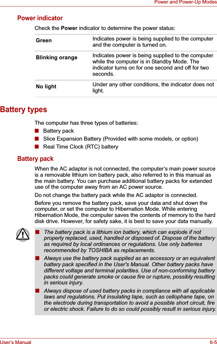 User’s Manual 6-5Power and Power-Up ModesPower indicatorCheck the Power indicator to determine the power status:Battery typesThe computer has three types of batteries:■Battery pack■Slice Expansion Battery (Provided with some models, or option)■Real Time Clock (RTC) batteryBattery packWhen the AC adaptor is not connected, the computer’s main power source is a removable lithium ion battery pack, also referred to in this manual as the main battery. You can purchase additional battery packs for extended use of the computer away from an AC power source.Do not change the battery pack while the AC adaptor is connected.Before you remove the battery pack, save your data and shut down the computer, or set the computer to Hibernation Mode. While entering Hibernation Mode, the computer saves the contents of memory to the hard disk drive. However, for safety sake, it is best to save your data manually.Green Indicates power is being supplied to the computer and the computer is turned on.Blinking orange Indicates power is being supplied to the computer while the computer is in Standby Mode. The indicator turns on for one second and off for two seconds.No light Under any other conditions, the indicator does not light.■The battery pack is a lithium ion battery, which can explode if not properly replaced, used, handled or disposed of. Dispose of the battery as required by local ordinances or regulations. Use only batteries recommended by TOSHIBA as replacements.■Always use the battery pack supplied as an accessory or an equivalent battery pack specified in the User&apos;s Manual. Other battery packs have different voltage and terminal polarities. Use of non-conforming battery packs could generate smoke or cause fire or rupture, possibly resulting in serious injury.■Always dispose of used battery packs in compliance with all applicable laws and regulations. Put insulating tape, such as cellophane tape, on the electrode during transportation to avoid a possible short circuit, fire or electric shock. Failure to do so could possibly result in serious injury.