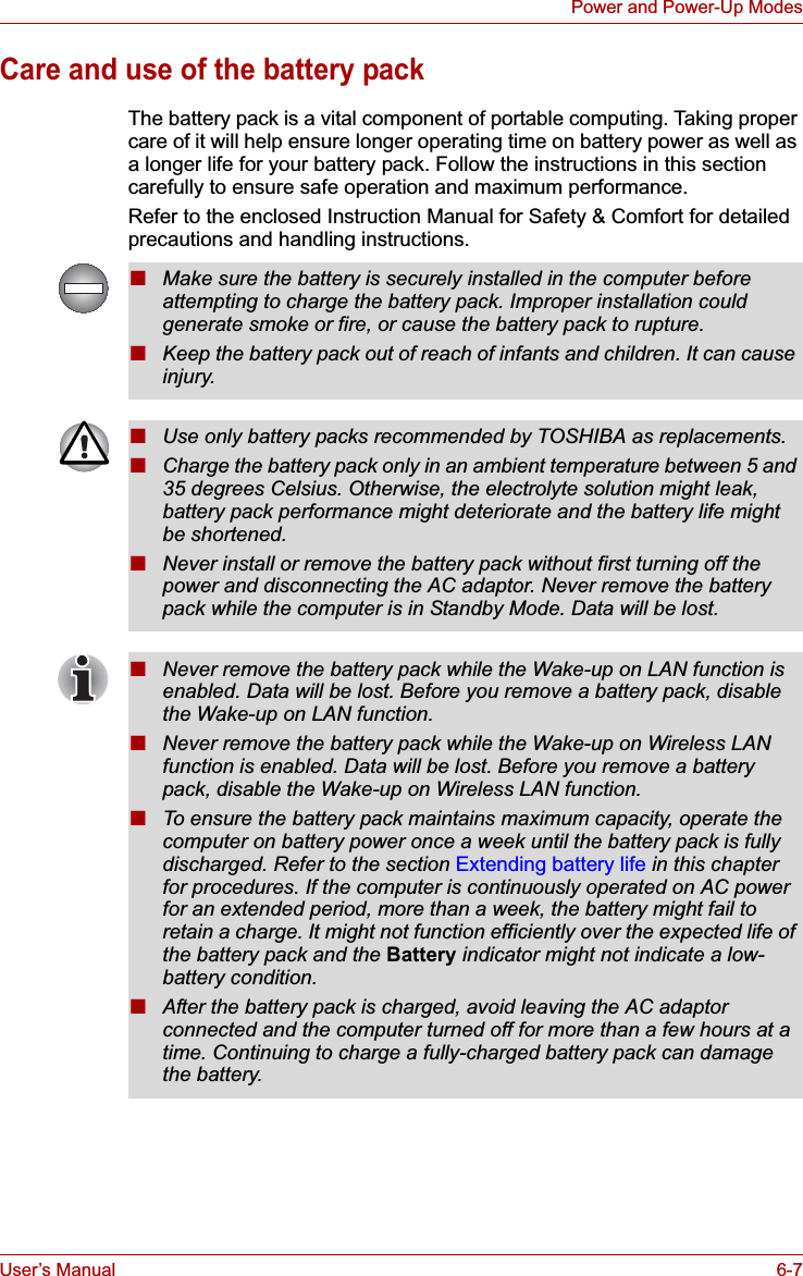 User’s Manual 6-7Power and Power-Up ModesCare and use of the battery packThe battery pack is a vital component of portable computing. Taking proper care of it will help ensure longer operating time on battery power as well as a longer life for your battery pack. Follow the instructions in this section carefully to ensure safe operation and maximum performance.Refer to the enclosed Instruction Manual for Safety &amp; Comfort for detailed precautions and handling instructions.■Make sure the battery is securely installed in the computer before attempting to charge the battery pack. Improper installation could generate smoke or fire, or cause the battery pack to rupture.■Keep the battery pack out of reach of infants and children. It can cause injury.■Use only battery packs recommended by TOSHIBA as replacements.■Charge the battery pack only in an ambient temperature between 5 and 35 degrees Celsius. Otherwise, the electrolyte solution might leak, battery pack performance might deteriorate and the battery life might be shortened.■Never install or remove the battery pack without first turning off the power and disconnecting the AC adaptor. Never remove the battery pack while the computer is in Standby Mode. Data will be lost.■Never remove the battery pack while the Wake-up on LAN function is enabled. Data will be lost. Before you remove a battery pack, disable the Wake-up on LAN function.■Never remove the battery pack while the Wake-up on Wireless LAN function is enabled. Data will be lost. Before you remove a battery pack, disable the Wake-up on Wireless LAN function.■To ensure the battery pack maintains maximum capacity, operate the computer on battery power once a week until the battery pack is fully discharged. Refer to the section Extending battery life in this chapter for procedures. If the computer is continuously operated on AC power for an extended period, more than a week, the battery might fail to retain a charge. It might not function efficiently over the expected life of the battery pack and the Battery indicator might not indicate a low-battery condition.■After the battery pack is charged, avoid leaving the AC adaptor connected and the computer turned off for more than a few hours at a time. Continuing to charge a fully-charged battery pack can damage the battery.