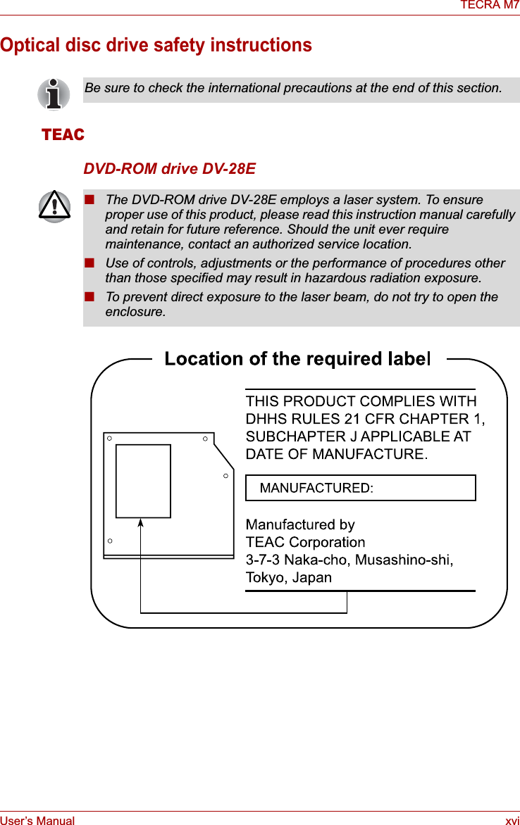 User’s Manual xviTECRA M7Optical disc drive safety instructionsTEACDVD-ROM drive DV-28EBe sure to check the international precautions at the end of this section.■The DVD-ROM drive DV-28E employs a laser system. To ensure proper use of this product, please read this instruction manual carefully and retain for future reference. Should the unit ever require maintenance, contact an authorized service location.■Use of controls, adjustments or the performance of procedures other than those specified may result in hazardous radiation exposure. ■To prevent direct exposure to the laser beam, do not try to open the enclosure. 