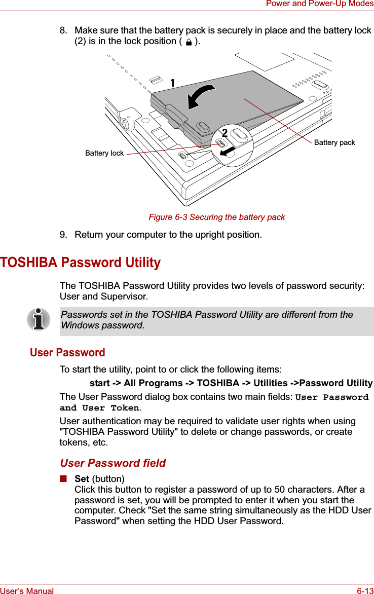 User’s Manual 6-13Power and Power-Up Modes8. Make sure that the battery pack is securely in place and the battery lock (2) is in the lock position ( ).Figure 6-3 Securing the battery pack9. Return your computer to the upright position.TOSHIBA Password UtilityThe TOSHIBA Password Utility provides two levels of password security: User and Supervisor.User PasswordTo start the utility, point to or click the following items:start -&gt; All Programs -&gt; TOSHIBA -&gt; Utilities -&gt;Password UtilityThe User Password dialog box contains two main fields: User Password and User Token.User authentication may be required to validate user rights when using &quot;TOSHIBA Password Utility&quot; to delete or change passwords, or create tokens, etc. User Password field■Set (button)Click this button to register a password of up to 50 characters. After a password is set, you will be prompted to enter it when you start the computer. Check &quot;Set the same string simultaneously as the HDD User Password&quot; when setting the HDD User Password.Battery packBattery lockPasswords set in the TOSHIBA Password Utility are different from the Windows password.