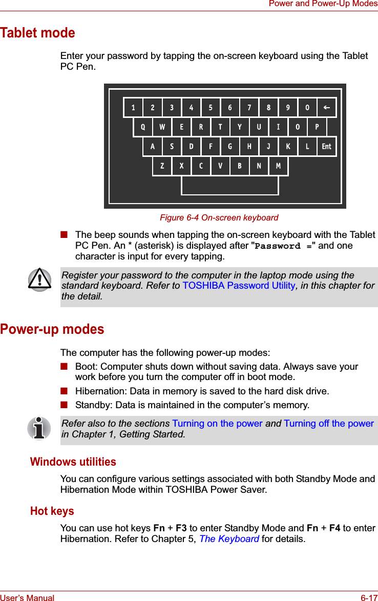 User’s Manual 6-17Power and Power-Up ModesTablet modeEnter your password by tapping the on-screen keyboard using the Tablet PC Pen.Figure 6-4 On-screen keyboard■The beep sounds when tapping the on-screen keyboard with the Tablet PC Pen. An * (asterisk) is displayed after &quot;Password =&quot; and one character is input for every tapping.Power-up modesThe computer has the following power-up modes:■Boot: Computer shuts down without saving data. Always save your work before you turn the computer off in boot mode.■Hibernation: Data in memory is saved to the hard disk drive. ■Standby: Data is maintained in the computer’s memory.Windows utilitiesYou can configure various settings associated with both Standby Mode and Hibernation Mode within TOSHIBA Power Saver.Hot keysYou can use hot keys Fn + F3 to enter Standby Mode and Fn + F4 to enter Hibernation. Refer to Chapter 5, The Keyboard for details.Register your password to the computer in the laptop mode using the standard keyboard. Refer to TOSHIBA Password Utility, in this chapter for the detail.Refer also to the sections Turning on the power and Turning off the powerin Chapter 1, Getting Started. 
