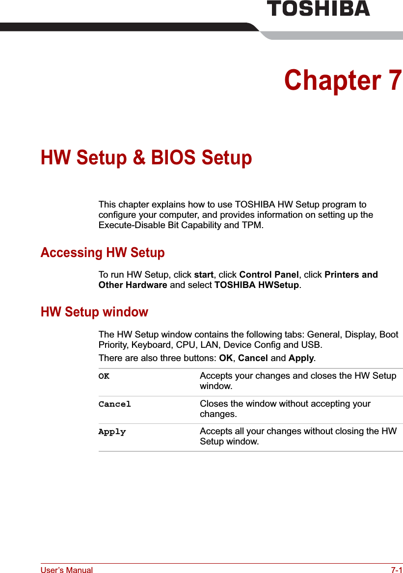 User’s Manual 7-1Chapter 7HW Setup &amp; BIOS SetupThis chapter explains how to use TOSHIBA HW Setup program to configure your computer, and provides information on setting up the Execute-Disable Bit Capability and TPM.Accessing HW SetupTo run HW Setup, click start, click Control Panel, click Printers andOther Hardware and select TOSHIBA HWSetup.HW Setup windowThe HW Setup window contains the following tabs: General, Display, Boot Priority, Keyboard, CPU, LAN, Device Config and USB.There are also three buttons: OK,Cancel and Apply.OK Accepts your changes and closes the HW Setup window. Cancel Closes the window without accepting your changes. Apply Accepts all your changes without closing the HW Setup window.