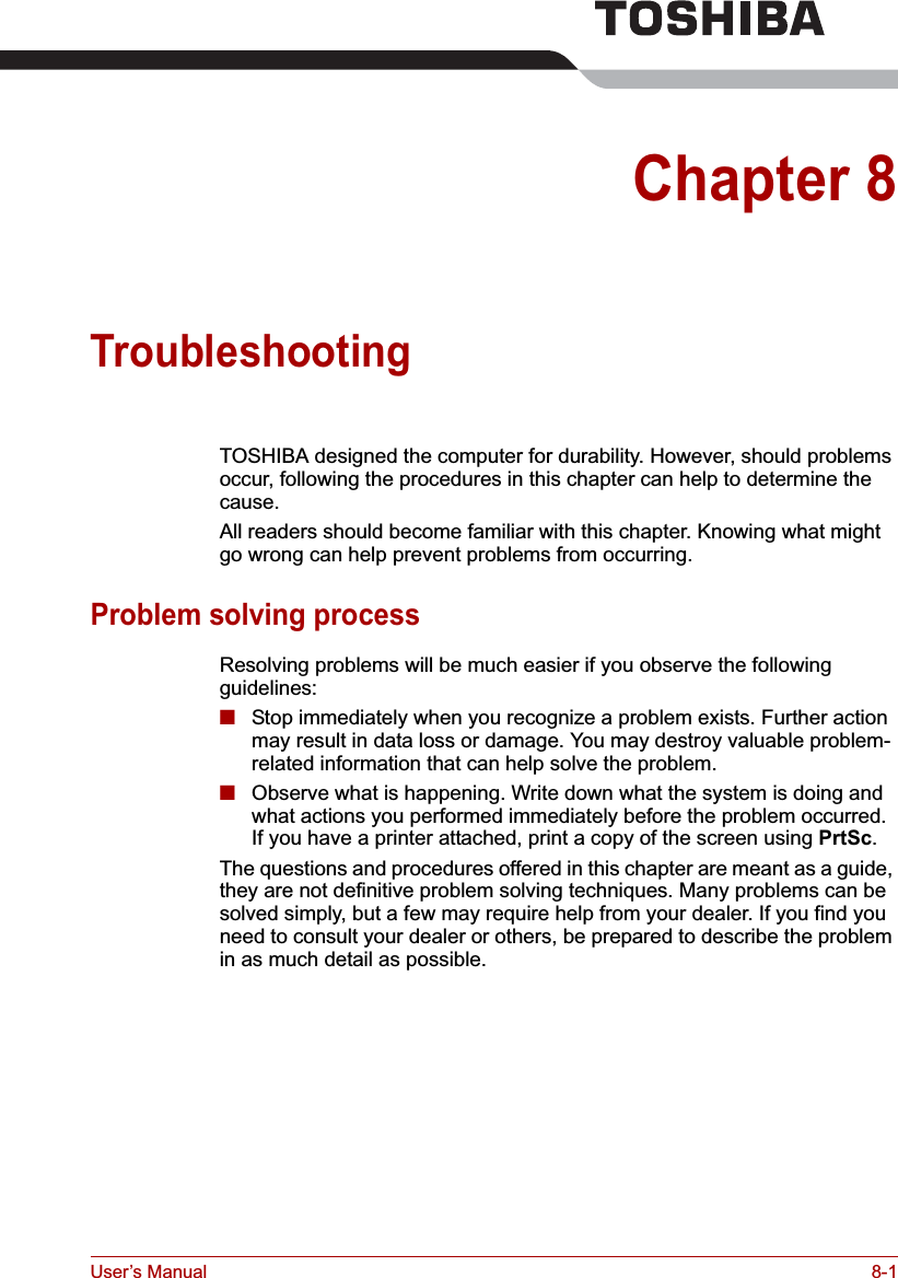 User’s Manual 8-1Chapter 8TroubleshootingTOSHIBA designed the computer for durability. However, should problems occur, following the procedures in this chapter can help to determine the cause.All readers should become familiar with this chapter. Knowing what might go wrong can help prevent problems from occurring.Problem solving processResolving problems will be much easier if you observe the following guidelines:■Stop immediately when you recognize a problem exists. Further action may result in data loss or damage. You may destroy valuable problem-related information that can help solve the problem.■Observe what is happening. Write down what the system is doing and what actions you performed immediately before the problem occurred. If you have a printer attached, print a copy of the screen using PrtSc.The questions and procedures offered in this chapter are meant as a guide, they are not definitive problem solving techniques. Many problems can be solved simply, but a few may require help from your dealer. If you find you need to consult your dealer or others, be prepared to describe the problem in as much detail as possible.