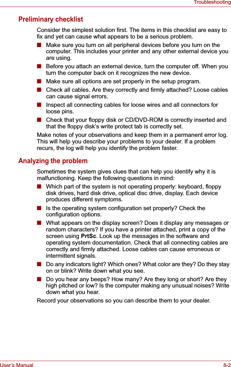 User’s Manual 8-2TroubleshootingPreliminary checklistConsider the simplest solution first. The items in this checklist are easy to fix and yet can cause what appears to be a serious problem.■Make sure you turn on all peripheral devices before you turn on the computer. This includes your printer and any other external device you are using.■Before you attach an external device, turn the computer off. When you turn the computer back on it recognizes the new device.■Make sure all options are set properly in the setup program.■Check all cables. Are they correctly and firmly attached? Loose cables can cause signal errors.■Inspect all connecting cables for loose wires and all connectors for loose pins.■Check that your floppy disk or CD/DVD-ROM is correctly inserted and that the floppy disk’s write protect tab is correctly set.Make notes of your observations and keep them in a permanent error log. This will help you describe your problems to your dealer. If a problem recurs, the log will help you identify the problem faster.Analyzing the problemSometimes the system gives clues that can help you identify why it is malfunctioning. Keep the following questions in mind:■Which part of the system is not operating properly: keyboard, floppy disk drives, hard disk drive, optical disc drive, display. Each device produces different symptoms.■Is the operating system configuration set properly? Check the configuration options.■What appears on the display screen? Does it display any messages or random characters? If you have a printer attached, print a copy of the screen using PrtSc. Look up the messages in the software and operating system documentation. Check that all connecting cables are correctly and firmly attached. Loose cables can cause erroneous or intermittent signals.■Do any indicators light? Which ones? What color are they? Do they stay on or blink? Write down what you see.■Do you hear any beeps? How many? Are they long or short? Are they high pitched or low? Is the computer making any unusual noises? Write down what you hear.Record your observations so you can describe them to your dealer.