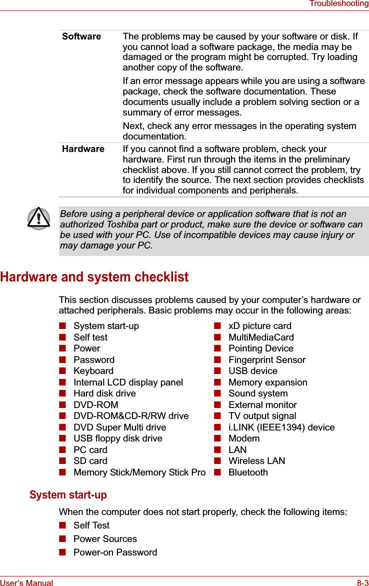 User’s Manual 8-3TroubleshootingHardware and system checklistThis section discusses problems caused by your computer’s hardware or attached peripherals. Basic problems may occur in the following areas:System start-up When the computer does not start properly, check the following items:■Self Test■Power Sources■Power-on Password Software The problems may be caused by your software or disk. If you cannot load a software package, the media may be damaged or the program might be corrupted. Try loading another copy of the software.If an error message appears while you are using a software package, check the software documentation. These documents usually include a problem solving section or a summary of error messages.Next, check any error messages in the operating system documentation.Hardware If you cannot find a software problem, check your hardware. First run through the items in the preliminary checklist above. If you still cannot correct the problem, try to identify the source. The next section provides checklists for individual components and peripherals.Before using a peripheral device or application software that is not an authorized Toshiba part or product, make sure the device or software can be used with your PC. Use of incompatible devices may cause injury or may damage your PC.■System start-up■Self test■Power■Password■Keyboard■Internal LCD display panel■Hard disk drive■DVD-ROM■DVD-ROM&amp;CD-R/RW drive■DVD Super Multi drive■USB floppy disk drive■PC card■SD card■Memory Stick/Memory Stick Pro■xD picture card■MultiMediaCard■Pointing Device■Fingerprint Sensor■USB device■Memory expansion■Sound system■External monitor■TV output signal■i.LINK (IEEE1394) device■Modem■LAN■Wireless LAN■Bluetooth