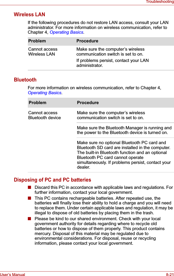 User’s Manual 8-21TroubleshootingWireless LANIf the following procedures do not restore LAN access, consult your LAN administrator. For more information on wireless communication, refer to Chapter 4, Operating Basics.BluetoothFor more information on wireless communication, refer to Chapter 4, Operating Basics.Disposing of PC and PC batteries■Discard this PC in accordance with applicable laws and regulations. For further information, contact your local government.■This PC contains rechargeable batteries. After repeated use, the batteries will finally lose their ability to hold a charge and you will need to replace them. Under certain applicable laws and regulation, it may be illegal to dispose of old batteries by placing them in the trash. ■Please be kind to our shared environment. Check with your local government authority for details regarding where to recycle old batteries or how to dispose of them properly. This product contains mercury. Disposal of this material may be regulated due to environmental considerations. For disposal, reuse or recycling information, please contact your local government.Problem ProcedureCannot access Wireless LAN Make sure the computer’s wireless communication switch is set to on.If problems persist, contact your LAN administrator.Problem ProcedureCannot access Bluetooth device Make sure the computer’s wireless communication switch is set to on.Make sure the Bluetooth Manager is running and the power to the Bluetooth device is turned on.Make sure no optional Bluetooth PC card and Bluetooth SD card are installed in the computer. The built-in Bluetooth function and an optional Bluetooth PC card cannot operate simultaneously. If problems persist, contact your dealer.