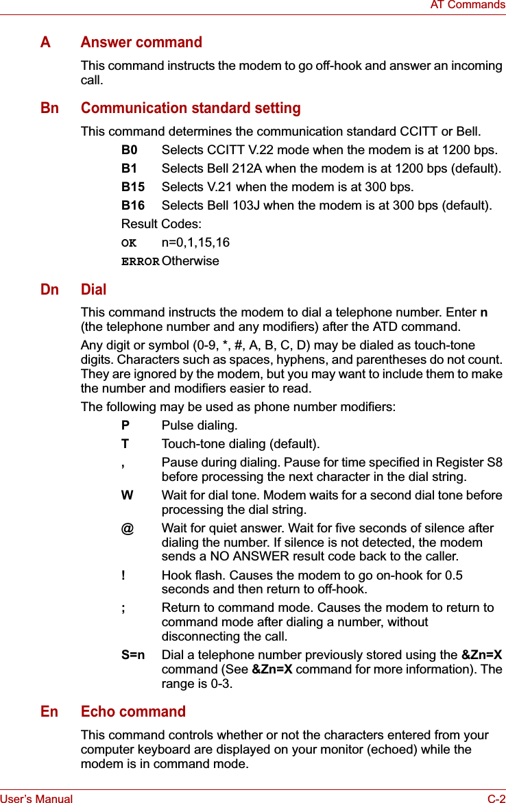User’s Manual C-2AT CommandsAAnswer commandThis command instructs the modem to go off-hook and answer an incoming call.Bn Communication standard settingThis command determines the communication standard CCITT or Bell.B0 Selects CCITT V.22 mode when the modem is at 1200 bps. B1 Selects Bell 212A when the modem is at 1200 bps (default).B15 Selects V.21 when the modem is at 300 bps.B16 Selects Bell 103J when the modem is at 300 bps (default).Result Codes:OK n=0,1,15,16ERROR OtherwiseDn DialThis command instructs the modem to dial a telephone number. Enter n(the telephone number and any modifiers) after the ATD command.Any digit or symbol (0-9, *, #, A, B, C, D) may be dialed as touch-tone digits. Characters such as spaces, hyphens, and parentheses do not count. They are ignored by the modem, but you may want to include them to make the number and modifiers easier to read.The following may be used as phone number modifiers:PPulse dialing.TTouch-tone dialing (default).,Pause during dialing. Pause for time specified in Register S8 before processing the next character in the dial string.WWait for dial tone. Modem waits for a second dial tone before processing the dial string.@Wait for quiet answer. Wait for five seconds of silence afterdialing the number. If silence is not detected, the modemsends a NO ANSWER result code back to the caller.!Hook flash. Causes the modem to go on-hook for 0.5 seconds and then return to off-hook.;Return to command mode. Causes the modem to return to command mode after dialing a number, without disconnecting the call.S=n Dial a telephone number previously stored using the &amp;Zn=Xcommand (See &amp;Zn=X command for more information). The range is 0-3.En Echo commandThis command controls whether or not the characters entered from your computer keyboard are displayed on your monitor (echoed) while the modem is in command mode.