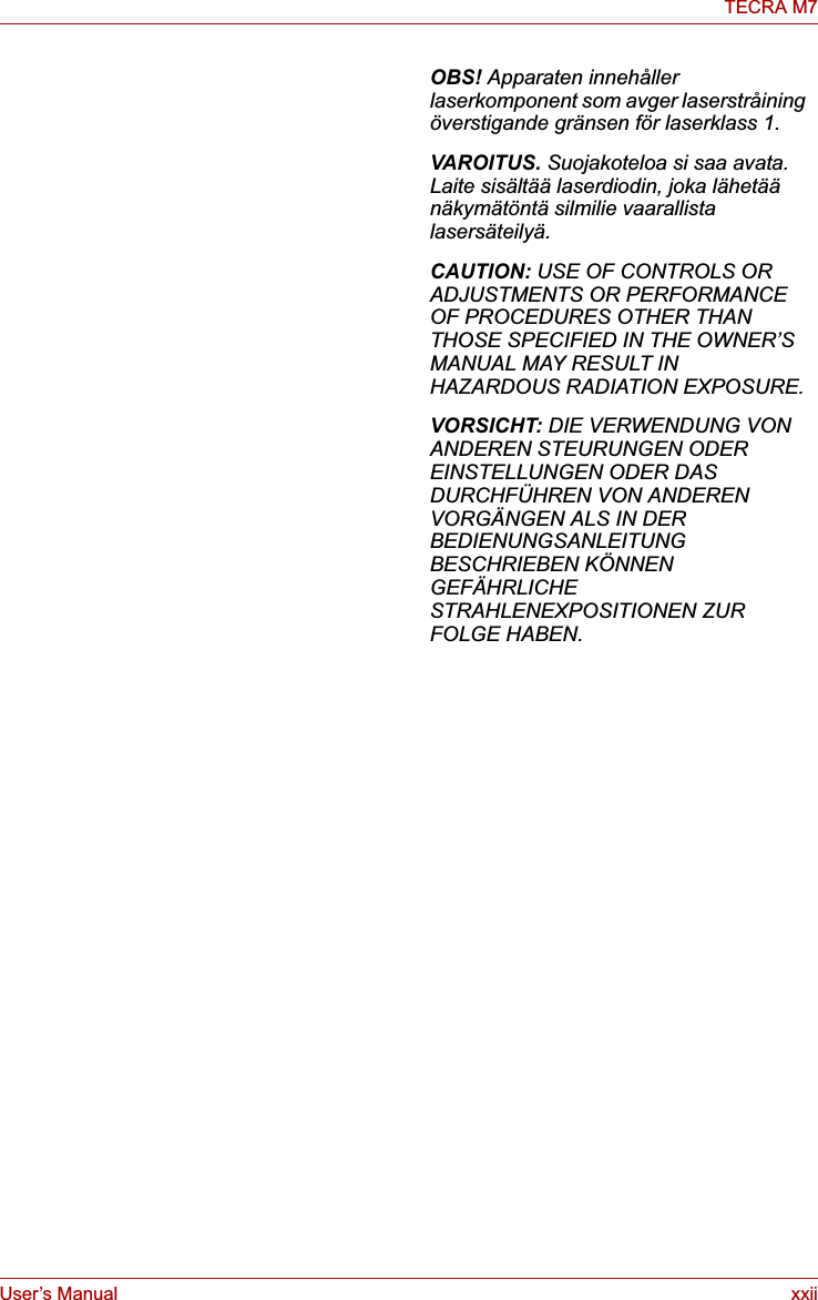 User’s Manual xxiiTECRA M7OBS! Apparaten innehåller laserkomponent som avger laserstråining överstigande gränsen för laserklass 1.VAROITUS. Suojakoteloa si saa avata. Laite sisältää laserdiodin, joka lähetää näkymätöntä silmilie vaarallista lasersäteilyä.CAUTION: USE OF CONTROLS OR ADJUSTMENTS OR PERFORMANCE OF PROCEDURES OTHER THAN THOSE SPECIFIED IN THE OWNER’S MANUAL MAY RESULT IN HAZARDOUS RADIATION EXPOSURE.VORSICHT: DIE VERWENDUNG VON ANDEREN STEURUNGEN ODER EINSTELLUNGEN ODER DAS DURCHFÜHREN VON ANDEREN VORGÄNGEN ALS IN DER BEDIENUNGSANLEITUNG BESCHRIEBEN KÖNNEN GEFÄHRLICHE STRAHLENEXPOSITIONEN ZUR FOLGE HABEN.