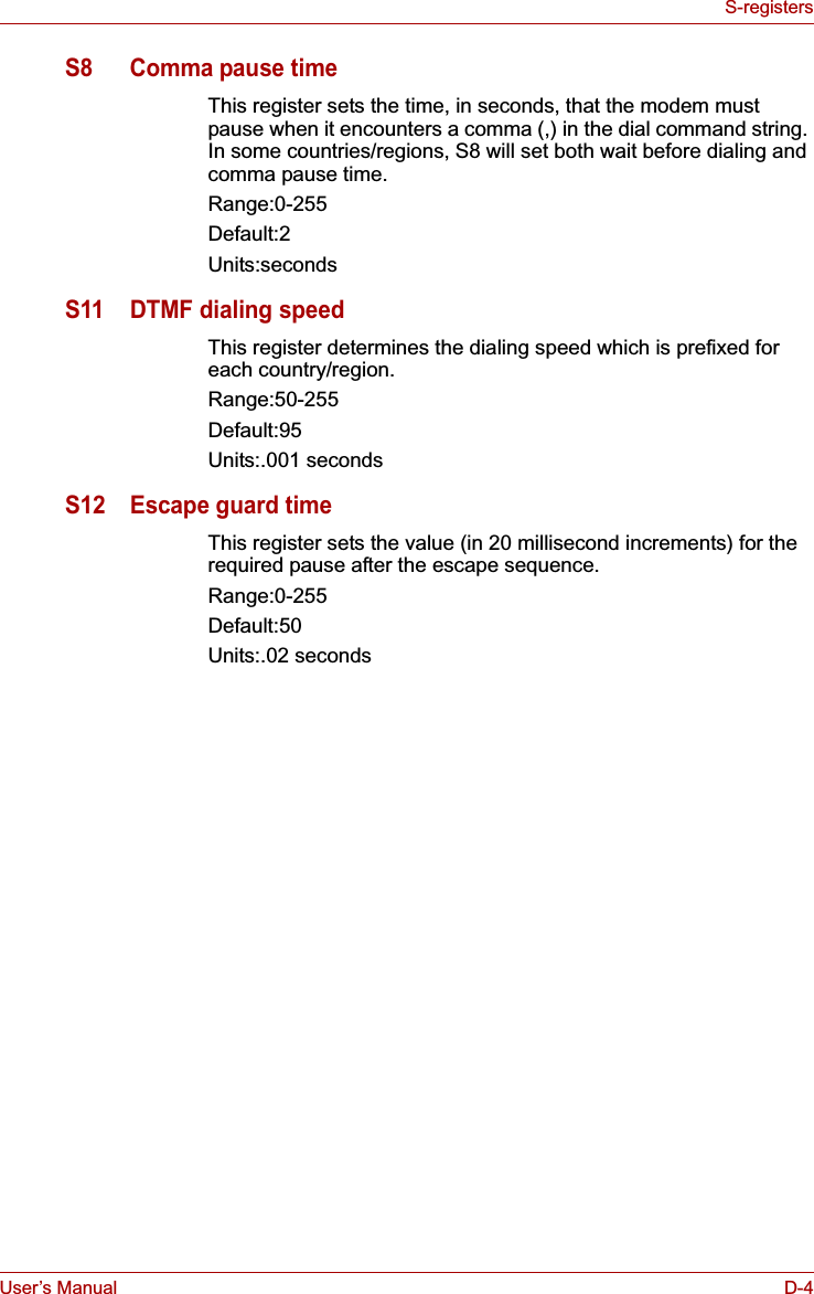 User’s Manual D-4S-registersS8 Comma pause timeThis register sets the time, in seconds, that the modem must pause when it encounters a comma (,) in the dial command string. In some countries/regions, S8 will set both wait before dialing and comma pause time.Range:0-255Default:2Units:secondsS11 DTMF dialing speedThis register determines the dialing speed which is prefixed for each country/region. Range:50-255Default:95Units:.001 secondsS12 Escape guard timeThis register sets the value (in 20 millisecond increments) for the required pause after the escape sequence.Range:0-255Default:50Units:.02 seconds