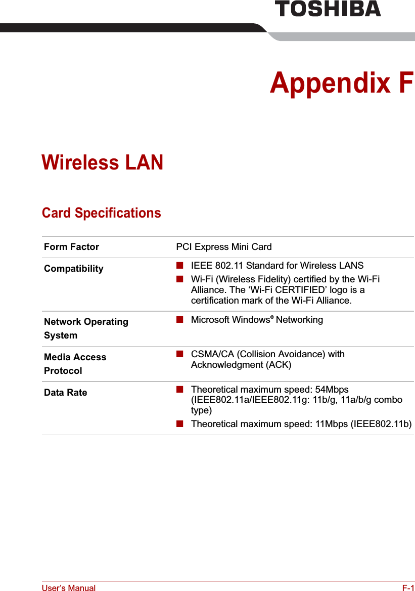 User’s Manual F-1Appendix FWireless LANCard SpecificationsForm Factor PCI Express Mini CardCompatibility ■IEEE 802.11 Standard for Wireless LANS■Wi-Fi (Wireless Fidelity) certified by the Wi-Fi Alliance. The ‘Wi-Fi CERTIFIED’ logo is a certification mark of the Wi-Fi Alliance. Network OperatingSystem■Microsoft Windows® NetworkingMedia AccessProtocol■CSMA/CA (Collision Avoidance) with Acknowledgment (ACK)Data Rate ■Theoretical maximum speed: 54Mbps (IEEE802.11a/IEEE802.11g: 11b/g, 11a/b/g combo type)■Theoretical maximum speed: 11Mbps (IEEE802.11b)