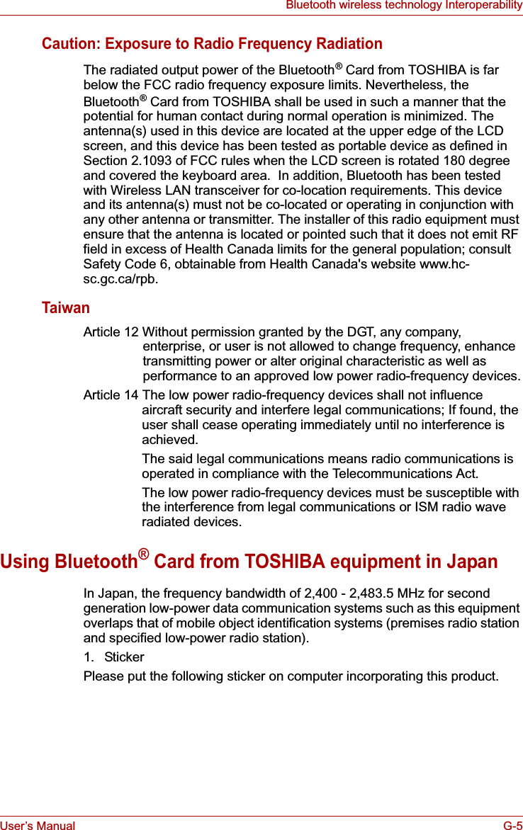 User’s Manual G-5Bluetooth wireless technology InteroperabilityCaution: Exposure to Radio Frequency RadiationThe radiated output power of the Bluetooth® Card from TOSHIBA is far below the FCC radio frequency exposure limits. Nevertheless, the Bluetooth® Card from TOSHIBA shall be used in such a manner that the potential for human contact during normal operation is minimized. The antenna(s) used in this device are located at the upper edge of the LCD screen, and this device has been tested as portable device as defined in Section 2.1093 of FCC rules when the LCD screen is rotated 180 degree and covered the keyboard area.  In addition, Bluetooth has been tested with Wireless LAN transceiver for co-location requirements. This device and its antenna(s) must not be co-located or operating in conjunction with any other antenna or transmitter. The installer of this radio equipment must ensure that the antenna is located or pointed such that it does not emit RF field in excess of Health Canada limits for the general population; consult Safety Code 6, obtainable from Health Canada&apos;s website www.hc-sc.gc.ca/rpb.TaiwanArticle 12 Without permission granted by the DGT, any company, enterprise, or user is not allowed to change frequency, enhance transmitting power or alter original characteristic as well as performance to an approved low power radio-frequency devices.Article 14 The low power radio-frequency devices shall not influence aircraft security and interfere legal communications; If found, the user shall cease operating immediately until no interference is achieved.The said legal communications means radio communications is operated in compliance with the Telecommunications Act.The low power radio-frequency devices must be susceptible with the interference from legal communications or ISM radio wave radiated devices.Using Bluetooth® Card from TOSHIBA equipment in JapanIn Japan, the frequency bandwidth of 2,400 - 2,483.5 MHz for second generation low-power data communication systems such as this equipment overlaps that of mobile object identification systems (premises radio station and specified low-power radio station).1. StickerPlease put the following sticker on computer incorporating this product.