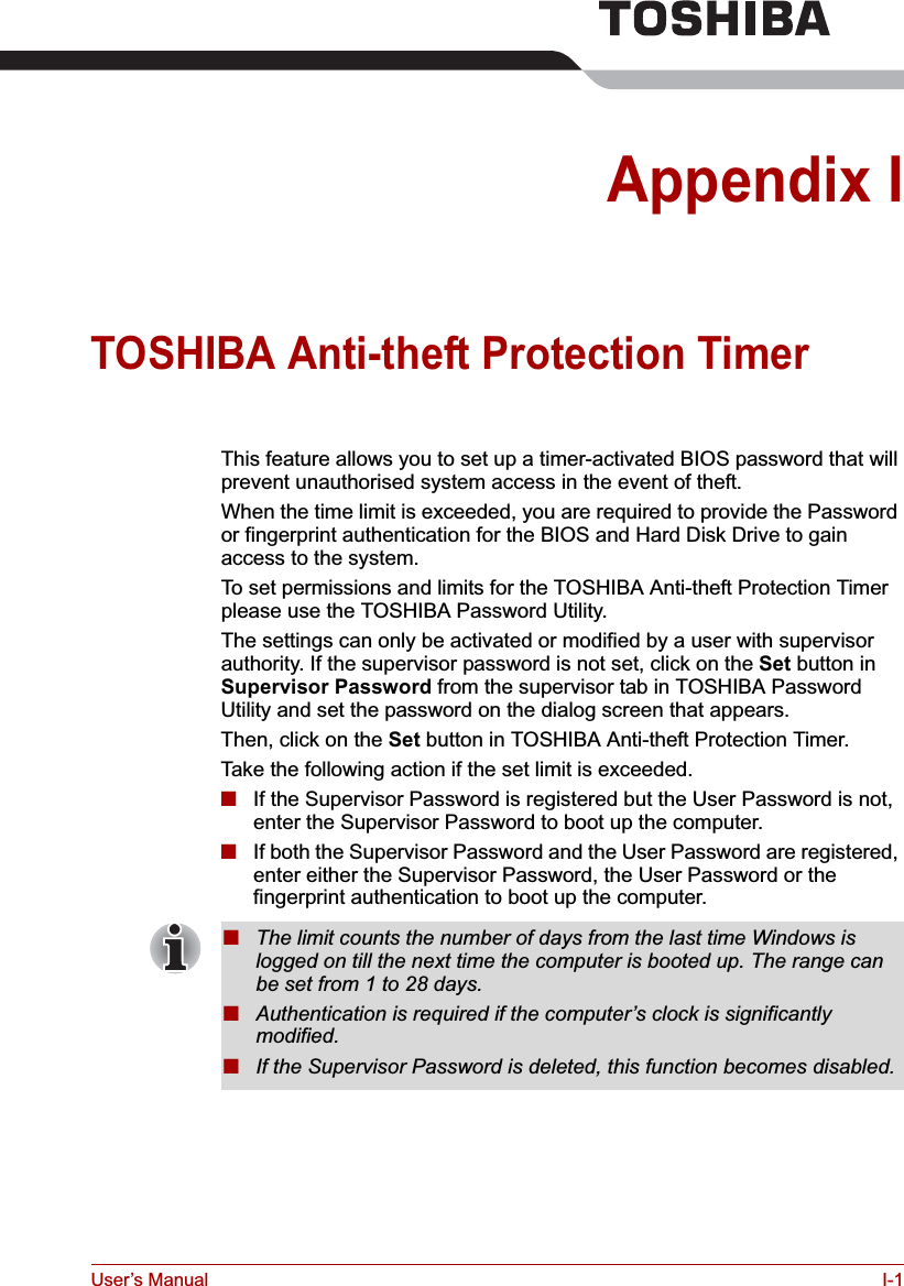 User’s Manual I-1Appendix ITOSHIBA Anti-theft Protection Timer This feature allows you to set up a timer-activated BIOS password that will prevent unauthorised system access in the event of theft.When the time limit is exceeded, you are required to provide the Password or fingerprint authentication for the BIOS and Hard Disk Drive to gain access to the system.To set permissions and limits for the TOSHIBA Anti-theft Protection Timer please use the TOSHIBA Password Utility.The settings can only be activated or modified by a user with supervisor authority. If the supervisor password is not set, click on the Set button in Supervisor Password from the supervisor tab in TOSHIBA Password Utility and set the password on the dialog screen that appears.Then, click on the Set button in TOSHIBA Anti-theft Protection Timer.Take the following action if the set limit is exceeded.■If the Supervisor Password is registered but the User Password is not, enter the Supervisor Password to boot up the computer.■If both the Supervisor Password and the User Password are registered, enter either the Supervisor Password, the User Password or the fingerprint authentication to boot up the computer.■The limit counts the number of days from the last time Windows is logged on till the next time the computer is booted up. The range can be set from 1 to 28 days.■Authentication is required if the computer’s clock is significantly modified.■If the Supervisor Password is deleted, this function becomes disabled.