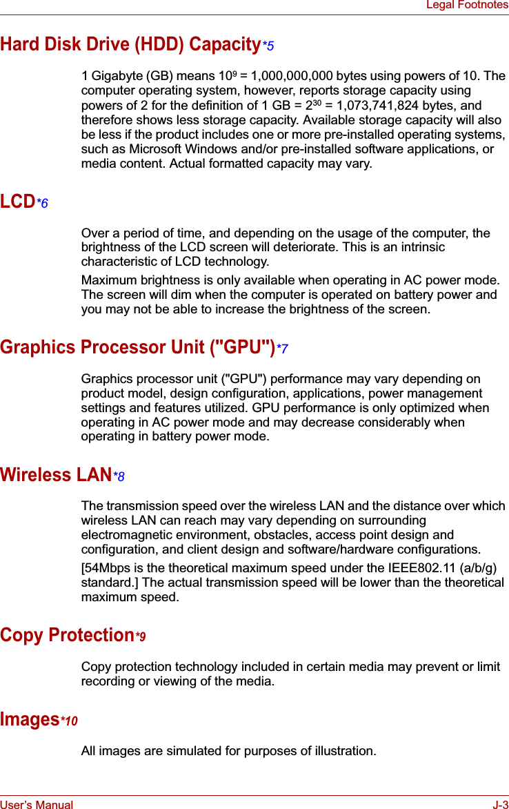 User’s Manual J-3Legal FootnotesHard Disk Drive (HDD) Capacity*51 Gigabyte (GB) means 109 = 1,000,000,000 bytes using powers of 10. The computer operating system, however, reports storage capacity using powers of 2 for the definition of 1 GB = 230 = 1,073,741,824 bytes, and therefore shows less storage capacity. Available storage capacity will also be less if the product includes one or more pre-installed operating systems, such as Microsoft Windows and/or pre-installed software applications, or media content. Actual formatted capacity may vary.LCD*6Over a period of time, and depending on the usage of the computer, the brightness of the LCD screen will deteriorate. This is an intrinsic characteristic of LCD technology.Maximum brightness is only available when operating in AC power mode. The screen will dim when the computer is operated on battery power and you may not be able to increase the brightness of the screen.Graphics Processor Unit (&quot;GPU&quot;)*7Graphics processor unit (&quot;GPU&quot;) performance may vary depending on product model, design configuration, applications, power management settings and features utilized. GPU performance is only optimized when operating in AC power mode and may decrease considerably when operating in battery power mode.Wireless LAN*8The transmission speed over the wireless LAN and the distance over which wireless LAN can reach may vary depending on surrounding electromagnetic environment, obstacles, access point design and configuration, and client design and software/hardware configurations.[54Mbps is the theoretical maximum speed under the IEEE802.11 (a/b/g) standard.] The actual transmission speed will be lower than the theoretical maximum speed.Copy Protection*9Copy protection technology included in certain media may prevent or limit recording or viewing of the media.Images*10All images are simulated for purposes of illustration.