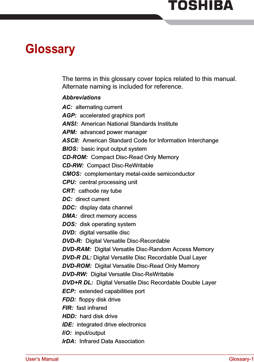 User’s Manual Glossary-1GlossaryThe terms in this glossary cover topics related to this manual. Alternate naming is included for reference.AbbreviationsAC:  alternating currentAGP:  accelerated graphics portANSI:  American National Standards InstituteAPM:  advanced power managerASCII:  American Standard Code for Information InterchangeBIOS:  basic input output systemCD-ROM:  Compact Disc-Read Only Memory CD-RW:  Compact Disc-ReWritableCMOS:  complementary metal-oxide semiconductorCPU:  central processing unitCRT:  cathode ray tubeDC:  direct currentDDC:  display data channelDMA:  direct memory accessDOS:  disk operating systemDVD: digital versatile discDVD-R:  Digital Versatile Disc-RecordableDVD-RAM:  Digital Versatile Disc-Random Access MemoryDVD-R DL: Digital Versatile Disc Recordable Dual LayerDVD-ROM:  Digital Versatile Disc-Read Only MemoryDVD-RW:  Digital Versatile Disc-ReWritableDVD+R DL:  Digital Versatile Disc Recordable Double LayerECP:  extended capabilities portFDD:  floppy disk driveFIR:  fast infraredHDD:  hard disk driveIDE:  integrated drive electronicsI/O:  input/outputIrDA:  Infrared Data Association