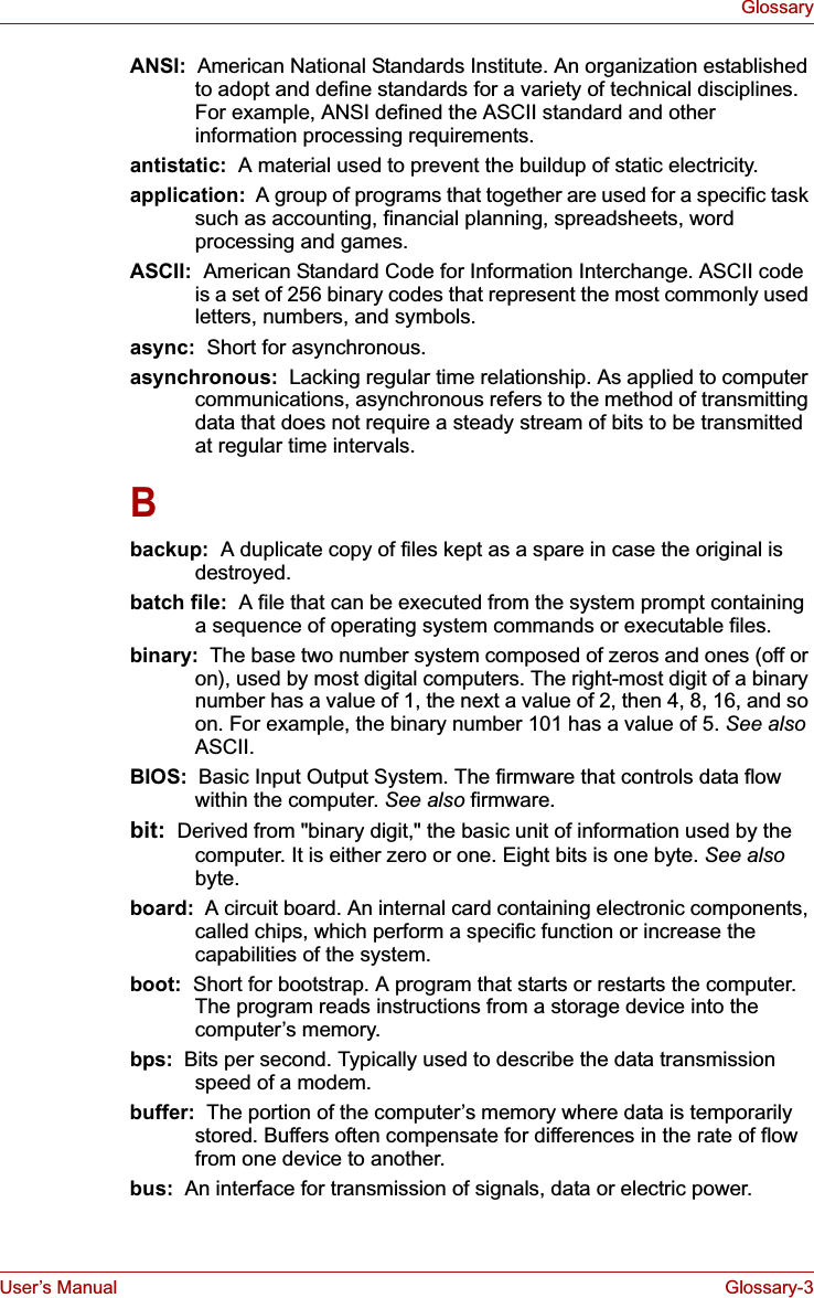 User’s Manual Glossary-3GlossaryANSI:  American National Standards Institute. An organization established to adopt and define standards for a variety of technical disciplines. For example, ANSI defined the ASCII standard and other information processing requirements.antistatic:  A material used to prevent the buildup of static electricity.application:  A group of programs that together are used for a specific task such as accounting, financial planning, spreadsheets, word processing and games.ASCII:  American Standard Code for Information Interchange. ASCII code is a set of 256 binary codes that represent the most commonly used letters, numbers, and symbols.async:  Short for asynchronous.asynchronous:  Lacking regular time relationship. As applied to computer communications, asynchronous refers to the method of transmitting data that does not require a steady stream of bits to be transmitted at regular time intervals.Bbackup:  A duplicate copy of files kept as a spare in case the original is destroyed.batch file:  A file that can be executed from the system prompt containing a sequence of operating system commands or executable files. binary:  The base two number system composed of zeros and ones (off or on), used by most digital computers. The right-most digit of a binary number has a value of 1, the next a value of 2, then 4, 8, 16, and so on. For example, the binary number 101 has a value of 5. See alsoASCII.BIOS:  Basic Input Output System. The firmware that controls data flow within the computer. See also firmware.bit:  Derived from &quot;binary digit,&quot; the basic unit of information used by the computer. It is either zero or one. Eight bits is one byte. See alsobyte.board:  A circuit board. An internal card containing electronic components, called chips, which perform a specific function or increase the capabilities of the system.boot:  Short for bootstrap. A program that starts or restarts the computer. The program reads instructions from a storage device into the computer’s memory.bps:  Bits per second. Typically used to describe the data transmission speed of a modem.buffer:  The portion of the computer’s memory where data is temporarily stored. Buffers often compensate for differences in the rate of flow from one device to another.bus:  An interface for transmission of signals, data or electric power.