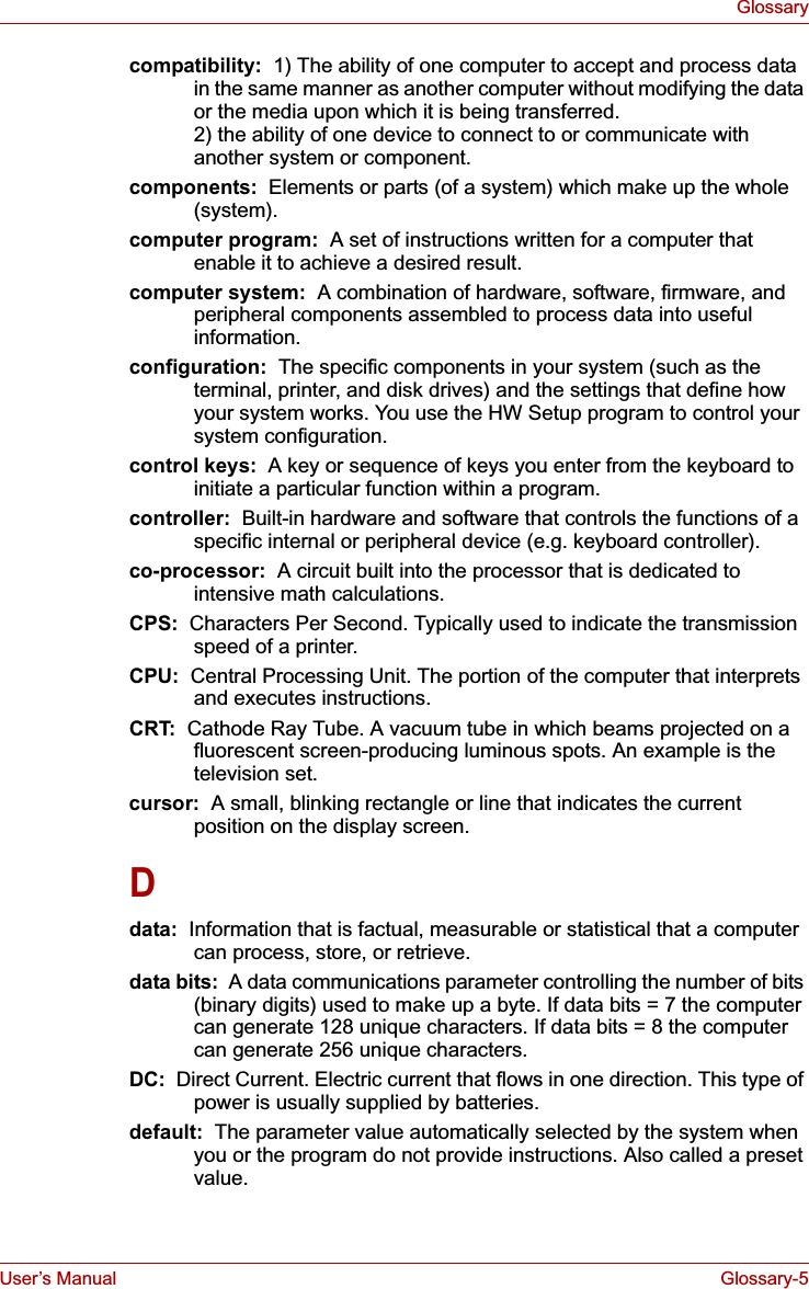 User’s Manual Glossary-5Glossarycompatibility:  1) The ability of one computer to accept and process data in the same manner as another computer without modifying the data or the media upon which it is being transferred.2) the ability of one device to connect to or communicate with another system or component.components:  Elements or parts (of a system) which make up the whole (system).computer program:  A set of instructions written for a computer that enable it to achieve a desired result.computer system:  A combination of hardware, software, firmware, and peripheral components assembled to process data into useful information.configuration:  The specific components in your system (such as the terminal, printer, and disk drives) and the settings that define how your system works. You use the HW Setup program to control your system configuration.control keys:  A key or sequence of keys you enter from the keyboard to initiate a particular function within a program.controller:  Built-in hardware and software that controls the functions of a specific internal or peripheral device (e.g. keyboard controller).co-processor:  A circuit built into the processor that is dedicated to intensive math calculations.CPS:  Characters Per Second. Typically used to indicate the transmission speed of a printer.CPU:  Central Processing Unit. The portion of the computer that interprets and executes instructions.CRT:  Cathode Ray Tube. A vacuum tube in which beams projected on a fluorescent screen-producing luminous spots. An example is the television set.cursor:  A small, blinking rectangle or line that indicates the current position on the display screen.Ddata:  Information that is factual, measurable or statistical that a computer can process, store, or retrieve.data bits:  A data communications parameter controlling the number of bits (binary digits) used to make up a byte. If data bits = 7 the computer can generate 128 unique characters. If data bits = 8 the computer can generate 256 unique characters.DC:  Direct Current. Electric current that flows in one direction. This type of power is usually supplied by batteries.default:  The parameter value automatically selected by the system when you or the program do not provide instructions. Also called a preset value.