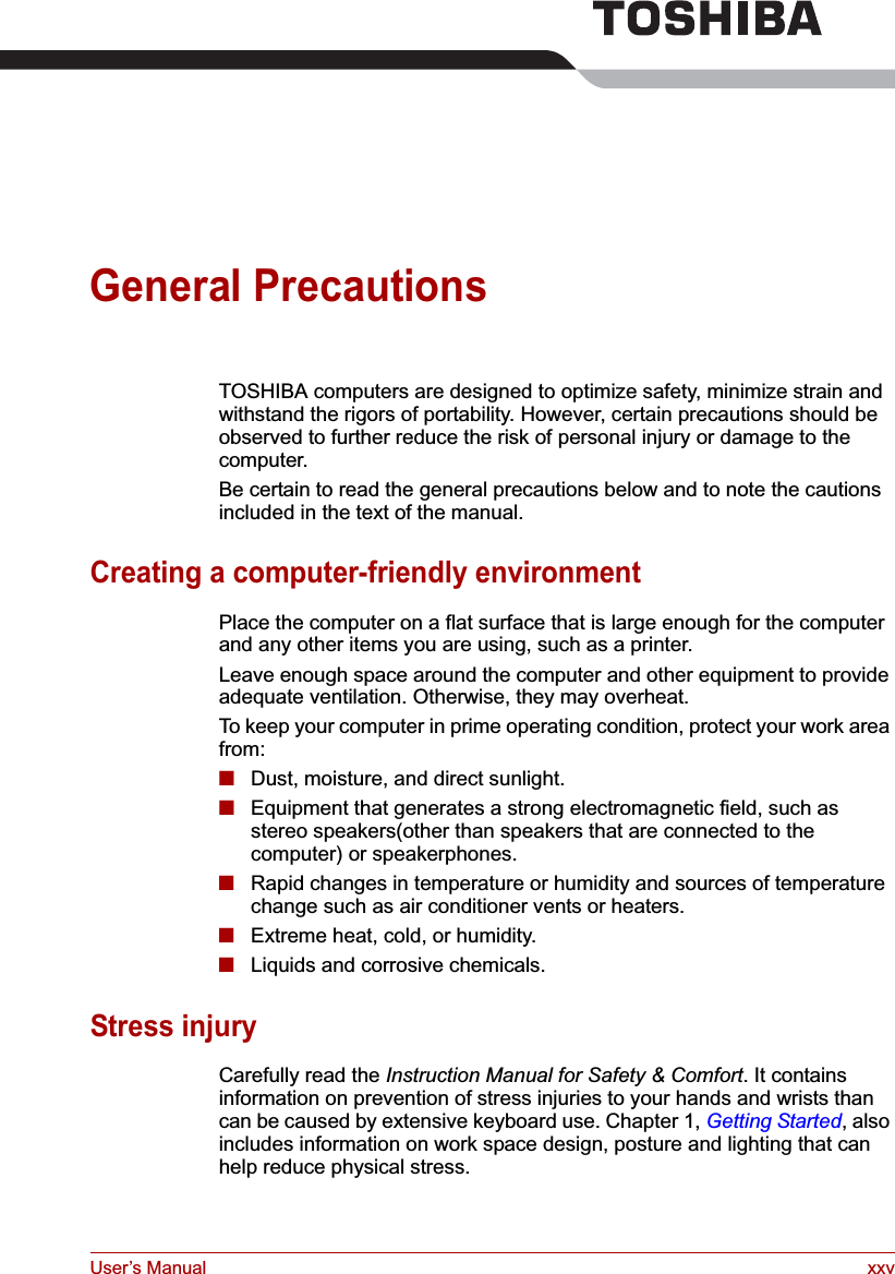 User’s Manual xxvGeneral PrecautionsTOSHIBA computers are designed to optimize safety, minimize strain and withstand the rigors of portability. However, certain precautions should be observed to further reduce the risk of personal injury or damage to the computer.Be certain to read the general precautions below and to note the cautions included in the text of the manual.Creating a computer-friendly environmentPlace the computer on a flat surface that is large enough for the computer and any other items you are using, such as a printer.Leave enough space around the computer and other equipment to provide adequate ventilation. Otherwise, they may overheat.To keep your computer in prime operating condition, protect your work area from:■Dust, moisture, and direct sunlight.■Equipment that generates a strong electromagnetic field, such as stereo speakers(other than speakers that are connected to the computer) or speakerphones.■Rapid changes in temperature or humidity and sources of temperature change such as air conditioner vents or heaters.■Extreme heat, cold, or humidity.■Liquids and corrosive chemicals.Stress injuryCarefully read the Instruction Manual for Safety &amp; Comfort. It contains information on prevention of stress injuries to your hands and wrists than can be caused by extensive keyboard use. Chapter 1, Getting Started, also includes information on work space design, posture and lighting that can help reduce physical stress.