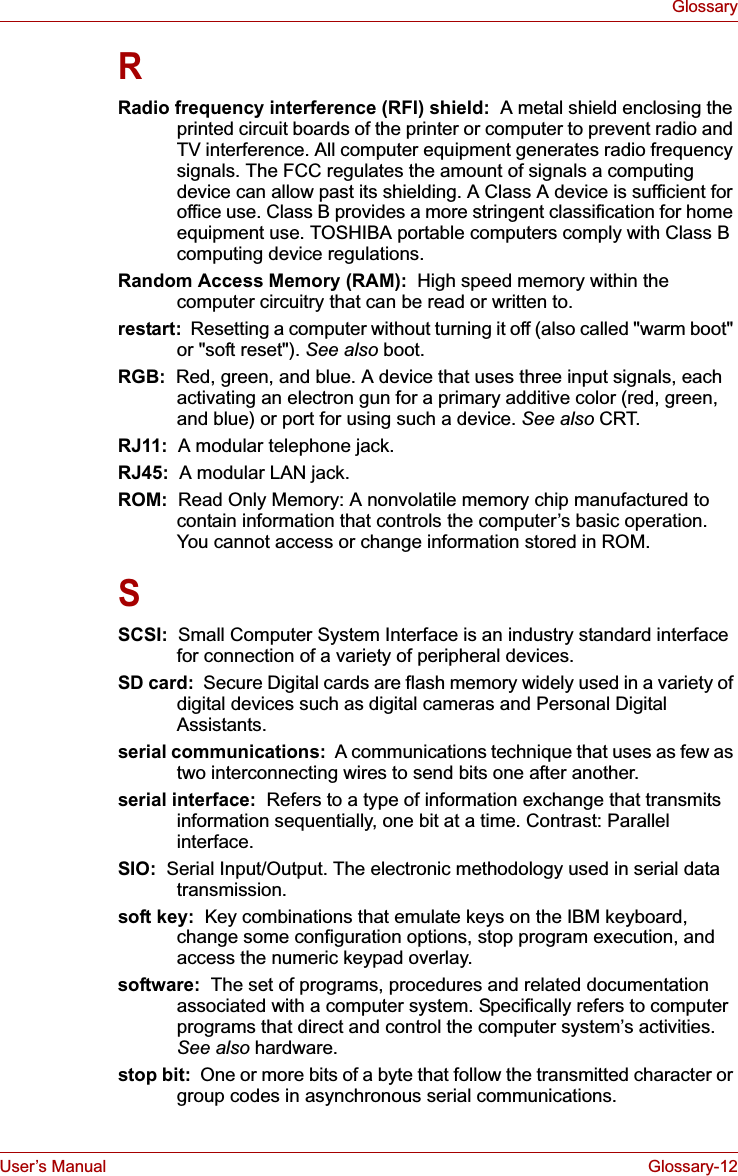 User’s Manual Glossary-12GlossaryRRadio frequency interference (RFI) shield:  A metal shield enclosing the printed circuit boards of the printer or computer to prevent radio and TV interference. All computer equipment generates radio frequency signals. The FCC regulates the amount of signals a computing device can allow past its shielding. A Class A device is sufficient for office use. Class B provides a more stringent classification for home equipment use. TOSHIBA portable computers comply with Class B computing device regulations.Random Access Memory (RAM):  High speed memory within the computer circuitry that can be read or written to.restart:  Resetting a computer without turning it off (also called &quot;warm boot&quot; or &quot;soft reset&quot;). See also boot.RGB:  Red, green, and blue. A device that uses three input signals, each activating an electron gun for a primary additive color (red, green, and blue) or port for using such a device. See also CRT.RJ11:  A modular telephone jack.RJ45:  A modular LAN jack.ROM: Read Only Memory: A nonvolatile memory chip manufactured to contain information that controls the computer’s basic operation. You cannot access or change information stored in ROM.SSCSI:  Small Computer System Interface is an industry standard interface for connection of a variety of peripheral devices.SD card:  Secure Digital cards are flash memory widely used in a variety of digital devices such as digital cameras and Personal Digital Assistants.serial communications:  A communications technique that uses as few as two interconnecting wires to send bits one after another.serial interface:  Refers to a type of information exchange that transmits information sequentially, one bit at a time. Contrast: Parallel interface. SIO:  Serial Input/Output. The electronic methodology used in serial data transmission.soft key:  Key combinations that emulate keys on the IBM keyboard, change some configuration options, stop program execution, and access the numeric keypad overlay.software:  The set of programs, procedures and related documentation associated with a computer system. Specifically refers to computer programs that direct and control the computer system’s activities. See also hardware.stop bit:  One or more bits of a byte that follow the transmitted character or group codes in asynchronous serial communications.