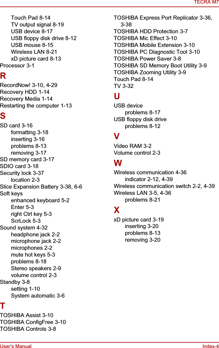 User’s Manual Index-4TECRA M7Touch Pad 8-14TV output signal 8-19USB device 8-17USB floppy disk drive 8-12USB mouse 8-15Wireless LAN 8-21xD picture card 8-13Processor 3-1RRecordNow! 3-10, 4-29Recovery HDD 1-14Recovery Media 1-14Restarting the computer 1-13SSD card 3-16formatting 3-18inserting 3-16problems 8-13removing 3-17SD memory card 3-17SDIO card 3-18Security lock 3-37location 2-3Slice Expansion Battery 3-38, 6-6Soft keysenhanced keyboard 5-2Enter 5-3right Ctrl key 5-3ScrLock 5-3Sound system 4-32headphone jack 2-2microphone jack 2-2microphones 2-2mute hot keys 5-3problems 8-18Stereo speakers 2-9volume control 2-3Standby 3-8setting 1-10System automatic 3-6TTOSHIBA Assist 3-10TOSHIBA ConfigFree 3-10TOSHIBA Controls 3-8TOSHIBA Express Port Replicator 3-36, 3-38TOSHIBA HDD Protection 3-7TOSHIBA Mic Effect 3-10TOSHIBA Mobile Extension 3-10TOSHIBA PC Diagnostic Tool 3-10TOSHIBA Power Saver 3-8TOSHIBA SD Memory Boot Utility 3-9TOSHIBA Zooming Utility 3-9Touch Pad 8-14TV 3-32UUSB deviceproblems 8-17USB floppy disk driveproblems 8-12VVideo RAM 3-2Volume control 2-3WWireless communication 4-36indicator 2-12, 4-39Wireless communication switch 2-2, 4-39Wireless LAN 3-5, 4-36problems 8-21XxD picture card 3-19inserting 3-20problems 8-13removing 3-20