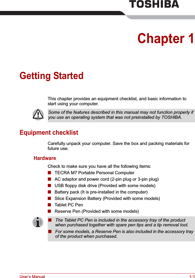 User’s Manual 1-1Chapter 1Getting StartedThis chapter provides an equipment checklist, and basic information to start using your computer.Equipment checklistCarefully unpack your computer. Save the box and packing materials for future use.HardwareCheck to make sure you have all the following items:■TECRA M7 Portable Personal Computer■AC adaptor and power cord (2-pin plug or 3-pin plug)■USB floppy disk drive (Provided with some models)■Battery pack (It is pre-installed in the computer)■Slice Expansion Battery (Provided with some models)■Tablet PC Pen■Reserve Pen (Provided with some models)Some of the features described in this manual may not function properly if you use an operating system that was not preinstalled by TOSHIBA.■The Tablet PC Pen is included in the accessory tray of the product when purchased together with spare pen tips and a tip removal tool.■For some models, a Reserve Pen is also included in the accessory tray of the product when purchased.