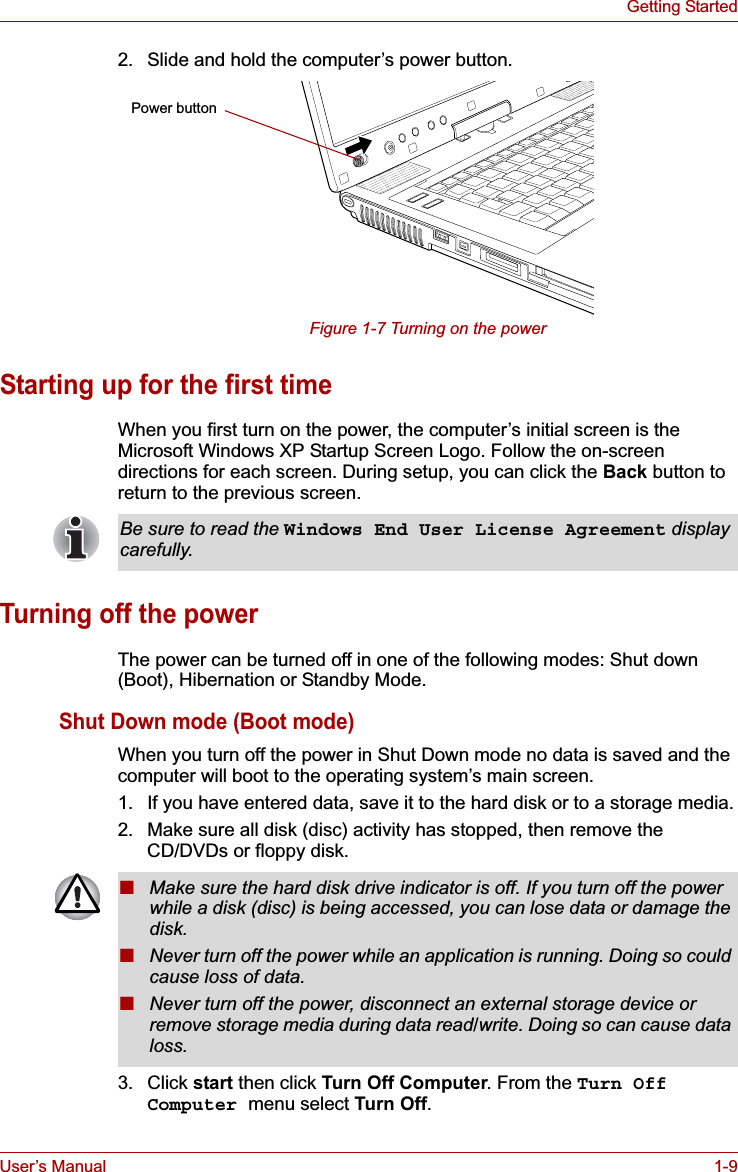 User’s Manual 1-9Getting Started2. Slide and hold the computer’s power button.Figure 1-7 Turning on the powerStarting up for the first timeWhen you first turn on the power, the computer’s initial screen is the Microsoft Windows XP Startup Screen Logo. Follow the on-screen directions for each screen. During setup, you can click the Back button to return to the previous screen. Turning off the powerThe power can be turned off in one of the following modes: Shut down (Boot), Hibernation or Standby Mode.Shut Down mode (Boot mode)When you turn off the power in Shut Down mode no data is saved and the computer will boot to the operating system’s main screen.1. If you have entered data, save it to the hard disk or to a storage media.2. Make sure all disk (disc) activity has stopped, then remove the CD/DVDs or floppy disk.3. Click start then click Turn Off Computer. From the Turn Off Computer menu select Turn Off.Power buttonBe sure to read the Windows End User License Agreement displaycarefully.■Make sure the hard disk drive indicator is off. If you turn off the power while a disk (disc) is being accessed, you can lose data or damage the disk.■Never turn off the power while an application is running. Doing so could cause loss of data.■Never turn off the power, disconnect an external storage device or remove storage media during data read/write. Doing so can cause data loss.