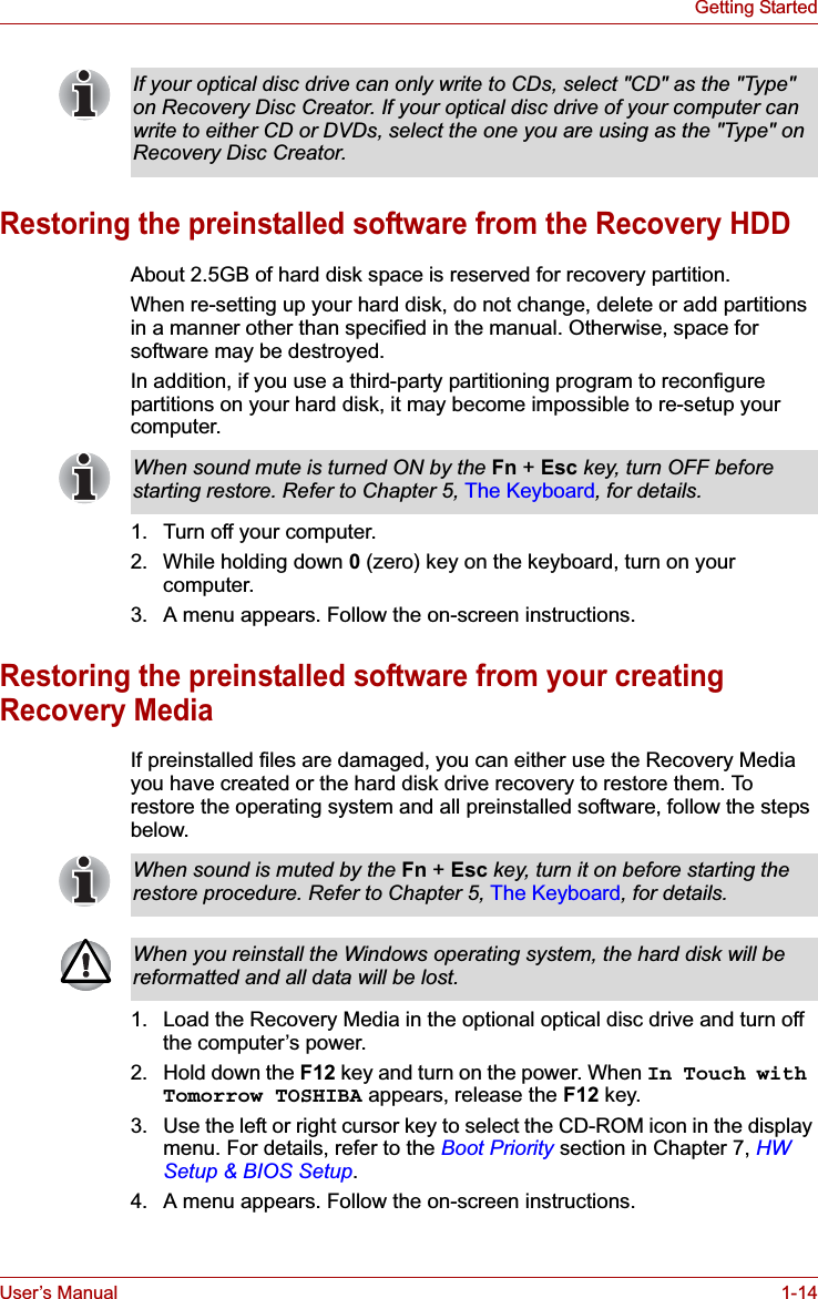 User’s Manual 1-14Getting StartedRestoring the preinstalled software from the Recovery HDDAbout 2.5GB of hard disk space is reserved for recovery partition.When re-setting up your hard disk, do not change, delete or add partitions in a manner other than specified in the manual. Otherwise, space for software may be destroyed.In addition, if you use a third-party partitioning program to reconfigure partitions on your hard disk, it may become impossible to re-setup your computer.1. Turn off your computer.2. While holding down 0(zero) key on the keyboard, turn on your computer.3. A menu appears. Follow the on-screen instructions.Restoring the preinstalled software from your creating Recovery MediaIf preinstalled files are damaged, you can either use the Recovery Media you have created or the hard disk drive recovery to restore them. To restore the operating system and all preinstalled software, follow the steps below.1. Load the Recovery Media in the optional optical disc drive and turn off the computer’s power.2. Hold down the F12 key and turn on the power. When In Touch with Tomorrow TOSHIBA appears, release the F12 key.3. Use the left or right cursor key to select the CD-ROM icon in the display menu. For details, refer to the Boot Priority section in Chapter 7, HW Setup &amp; BIOS Setup.4. A menu appears. Follow the on-screen instructions.If your optical disc drive can only write to CDs, select &quot;CD&quot; as the &quot;Type&quot; on Recovery Disc Creator. If your optical disc drive of your computer can write to either CD or DVDs, select the one you are using as the &quot;Type&quot; on Recovery Disc Creator.When sound mute is turned ON by the Fn + Esc key, turn OFF before starting restore. Refer to Chapter 5, The Keyboard, for details.When sound is muted by the Fn + Esc key, turn it on before starting the restore procedure. Refer to Chapter 5, The Keyboard, for details.When you reinstall the Windows operating system, the hard disk will be reformatted and all data will be lost.