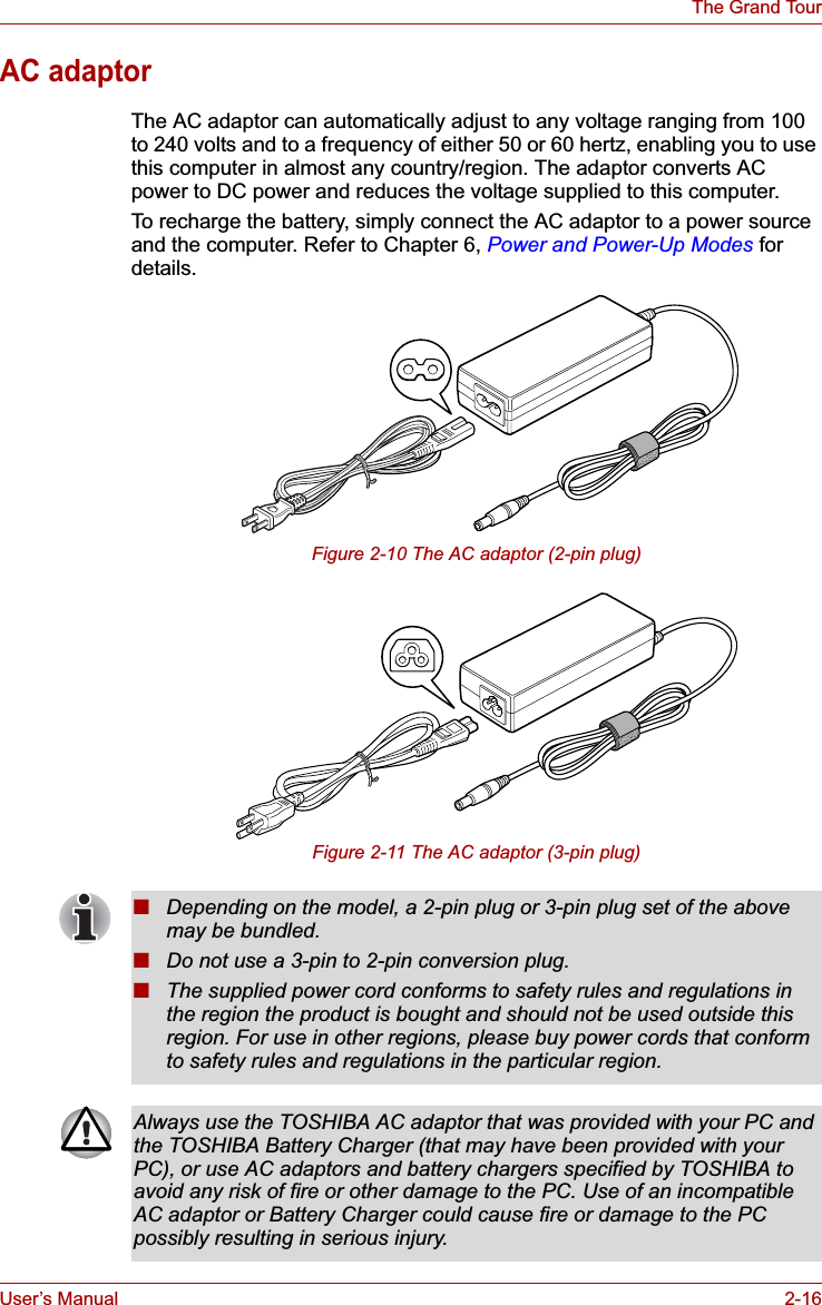 User’s Manual 2-16The Grand TourAC adaptorThe AC adaptor can automatically adjust to any voltage ranging from 100 to 240 volts and to a frequency of either 50 or 60 hertz, enabling you to use this computer in almost any country/region. The adaptor converts AC power to DC power and reduces the voltage supplied to this computer.To recharge the battery, simply connect the AC adaptor to a power source and the computer. Refer to Chapter 6, Power and Power-Up Modes for details.Figure 2-10 The AC adaptor (2-pin plug)Figure 2-11 The AC adaptor (3-pin plug)■Depending on the model, a 2-pin plug or 3-pin plug set of the above may be bundled.■Do not use a 3-pin to 2-pin conversion plug.■The supplied power cord conforms to safety rules and regulations in the region the product is bought and should not be used outside this region. For use in other regions, please buy power cords that conform to safety rules and regulations in the particular region.Always use the TOSHIBA AC adaptor that was provided with your PC and the TOSHIBA Battery Charger (that may have been provided with your PC), or use AC adaptors and battery chargers specified by TOSHIBA to avoid any risk of fire or other damage to the PC. Use of an incompatible AC adaptor or Battery Charger could cause fire or damage to the PC possibly resulting in serious injury.