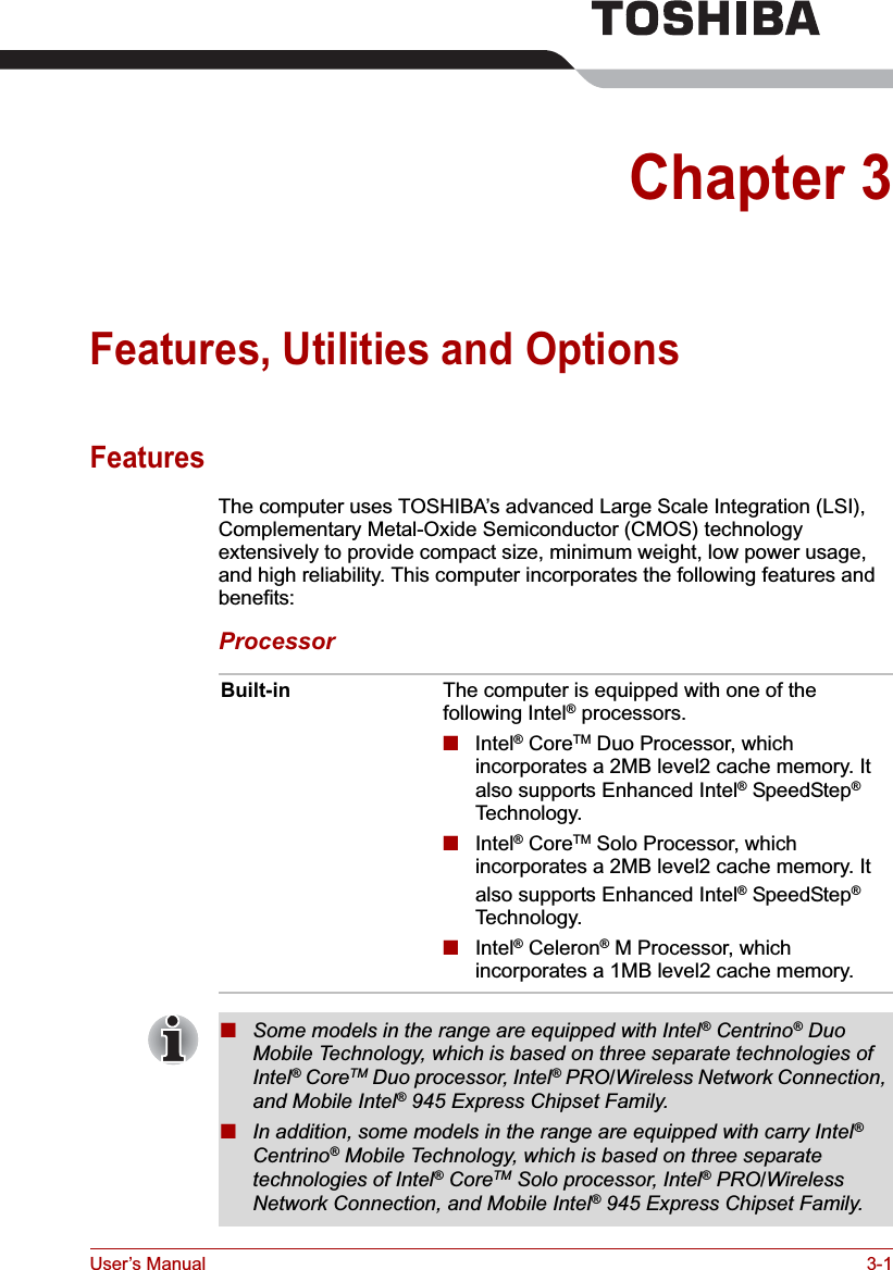 User’s Manual 3-1Chapter 3Features, Utilities and OptionsFeaturesThe computer uses TOSHIBA’s advanced Large Scale Integration (LSI), Complementary Metal-Oxide Semiconductor (CMOS) technology extensively to provide compact size, minimum weight, low power usage, and high reliability. This computer incorporates the following features and benefits:ProcessorBuilt-in The computer is equipped with one of the following Intel® processors.■Intel® CoreTM Duo Processor, which incorporates a 2MB level2 cache memory. It also supports Enhanced Intel® SpeedStep®Technology.■Intel® CoreTM Solo Processor, which incorporates a 2MB level2 cache memory. It also supports Enhanced Intel® SpeedStep®Technology.■Intel® Celeron® M Processor, which incorporates a 1MB level2 cache memory.■Some models in the range are equipped with Intel® Centrino® Duo Mobile Technology, which is based on three separate technologies of Intel® CoreTM Duo processor, Intel® PRO/Wireless Network Connection, and Mobile Intel® 945 Express Chipset Family.■In addition, some models in the range are equipped with carry Intel®Centrino® Mobile Technology, which is based on three separate technologies of Intel® CoreTM Solo processor, Intel® PRO/Wireless Network Connection, and Mobile Intel® 945 Express Chipset Family.
