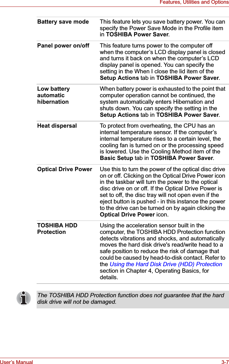 User’s Manual 3-7Features, Utilities and OptionsBattery save mode This feature lets you save battery power. You can specify the Power Save Mode in the Profile item in TOSHIBA Power Saver.Panel power on/off This feature turns power to the computer off when the computer’s LCD display panel is closed and turns it back on when the computer’s LCD display panel is opened. You can specify the setting in the When I close the lid item of the Setup Actions tab in TOSHIBA Power Saver.Low battery automatic hibernationWhen battery power is exhausted to the point that computer operation cannot be continued, the system automatically enters Hibernation and shuts down. You can specify the setting in the Setup Actions tab in TOSHIBA Power Saver.Heat dispersal To protect from overheating, the CPU has an internal temperature sensor. If the computer’s internal temperature rises to a certain level, the cooling fan is turned on or the processing speed is lowered. Use the Cooling Method item of the Basic Setup tab in TOSHIBA Power Saver.Optical Drive Power Use this to turn the power of the optical disc drive on or off. Clicking on the Optical Drive Power icon in the taskbar will turn the power to the optical disc drive on or off. If the Optical Drive Power is set to off, the disc tray will not open even if the eject button is pushed - in this instance the power to the drive can be turned on by again clicking the Optical Drive Power icon.TOSHIBA HDD ProtectionUsing the acceleration sensor built in the computer, the TOSHIBA HDD Protection function detects vibrations and shocks, and automatically moves the hard disk drive&apos;s read/write head to a safe position to reduce the risk of damage that could be caused by head-to-disk contact. Refer to the Using the Hard Disk Drive (HDD) Protectionsection in Chapter 4, Operating Basics, for details.The TOSHIBA HDD Protection function does not guarantee that the hard disk drive will not be damaged.
