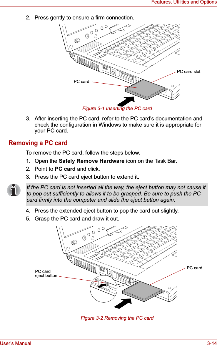 User’s Manual 3-14Features, Utilities and Options2. Press gently to ensure a firm connection.Figure 3-1 Inserting the PC card3. After inserting the PC card, refer to the PC card’s documentation and check the configuration in Windows to make sure it is appropriate for your PC card.Removing a PC cardTo remove the PC card, follow the steps below.1. Open the Safely Remove Hardware icon on the Task Bar.2. Point to PC card and click.3. Press the PC card eject button to extend it.4. Press the extended eject button to pop the card out slightly. 5. Grasp the PC card and draw it out.Figure 3-2 Removing the PC cardPC cardPC card slotIf the PC card is not inserted all the way, the eject button may not cause it to pop out sufficiently to allows it to be grasped. Be sure to push the PC card firmly into the computer and slide the eject button again.PC cardPC card eject button