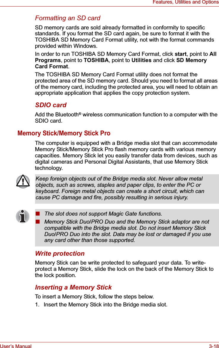 User’s Manual 3-18Features, Utilities and OptionsFormatting an SD cardSD memory cards are sold already formatted in conformity to specific standards. If you format the SD card again, be sure to format it with the TOSHIBA SD Memory Card Format utility, not with the format commands provided within Windows.In order to run TOSHIBA SD Memory Card Format, click start, point to AllPrograms, point to TOSHIBA, point to Utilities and click SD Memory Card Format.The TOSHIBA SD Memory Card Format utility does not format the protected area of the SD memory card. Should you need to format all areas of the memory card, including the protected area, you will need to obtain an appropriate application that applies the copy protection system.SDIO cardAdd the Bluetooth® wireless communication function to a computer with the SDIO card.Memory Stick/Memory Stick ProThe computer is equipped with a Bridge media slot that can accommodate Memory Stick/Memory Stick Pro flash memory cards with various memory capacities. Memory Stick let you easily transfer data from devices, such as digital cameras and Personal Digital Assistants, that use Memory Stick technology.Write protectionMemory Stick can be write protected to safeguard your data. To write-protect a Memory Stick, slide the lock on the back of the Memory Stick to the lock position.Inserting a Memory StickTo insert a Memory Stick, follow the steps below. 1. Insert the Memory Stick into the Bridge media slot.Keep foreign objects out of the Bridge media slot. Never allow metal objects, such as screws, staples and paper clips, to enter the PC or keyboard. Foreign metal objects can create a short circuit, which can cause PC damage and fire, possibly resulting in serious injury.■The slot does not support Magic Gate functions.■Memory Stick Duo/PRO Duo and the Memory Stick adaptor are not compatible with the Bridge media slot. Do not insert Memory Stick Duo/PRO Duo into the slot. Data may be lost or damaged if you use any card other than those supported.