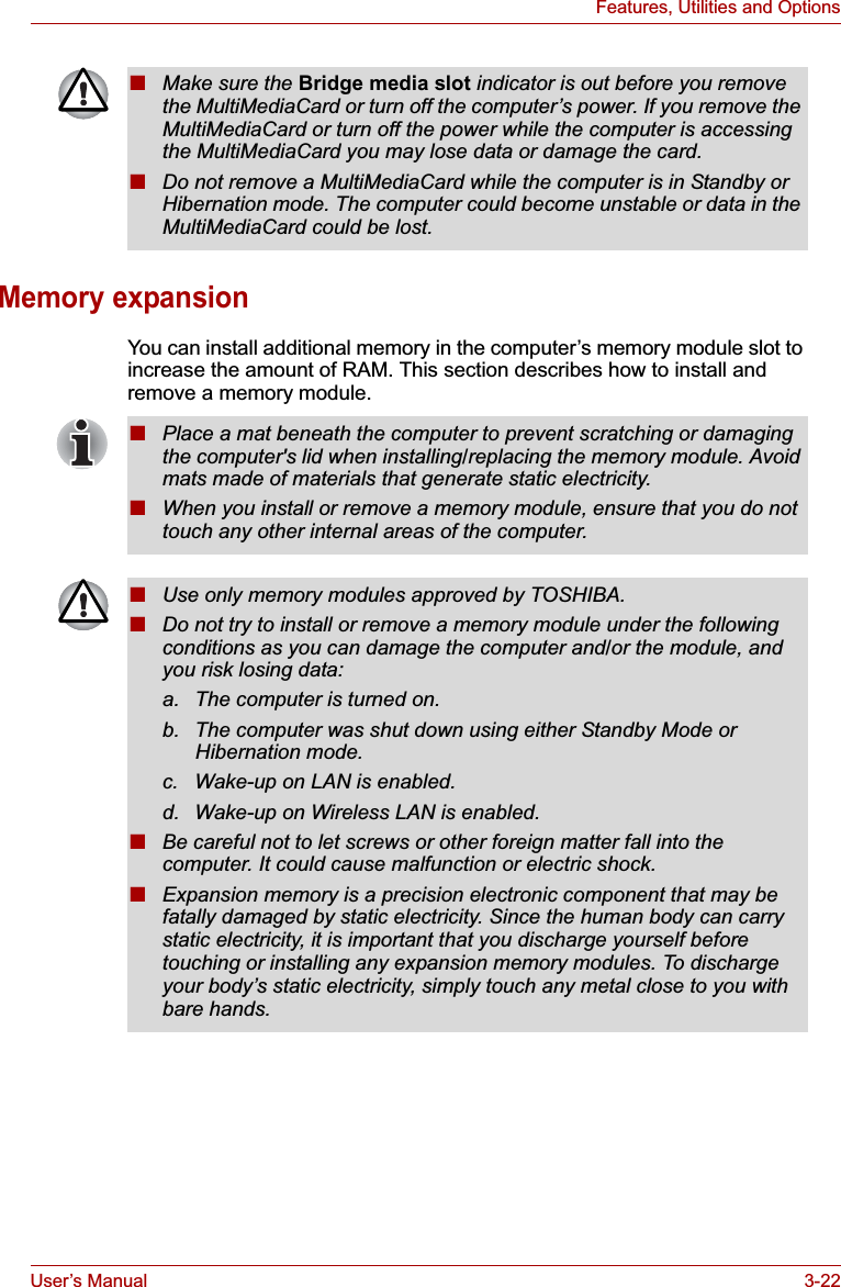 User’s Manual 3-22Features, Utilities and OptionsMemory expansionYou can install additional memory in the computer’s memory module slot to increase the amount of RAM. This section describes how to install and remove a memory module.■Make sure the Bridge media slot indicator is out before you remove the MultiMediaCard or turn off the computer’s power. If you remove the MultiMediaCard or turn off the power while the computer is accessing the MultiMediaCard you may lose data or damage the card.■Do not remove a MultiMediaCard while the computer is in Standby or Hibernation mode. The computer could become unstable or data in the MultiMediaCard could be lost.■Place a mat beneath the computer to prevent scratching or damaging the computer&apos;s lid when installing/replacing the memory module. Avoid mats made of materials that generate static electricity.■When you install or remove a memory module, ensure that you do not touch any other internal areas of the computer.■Use only memory modules approved by TOSHIBA.■Do not try to install or remove a memory module under the following conditions as you can damage the computer and/or the module, and you risk losing data:a. The computer is turned on.b. The computer was shut down using either Standby Mode or Hibernation mode.c. Wake-up on LAN is enabled.d. Wake-up on Wireless LAN is enabled.■Be careful not to let screws or other foreign matter fall into the computer. It could cause malfunction or electric shock.■Expansion memory is a precision electronic component that may be fatally damaged by static electricity. Since the human body can carry static electricity, it is important that you discharge yourself before touching or installing any expansion memory modules. To discharge your body’s static electricity, simply touch any metal close to you with bare hands.